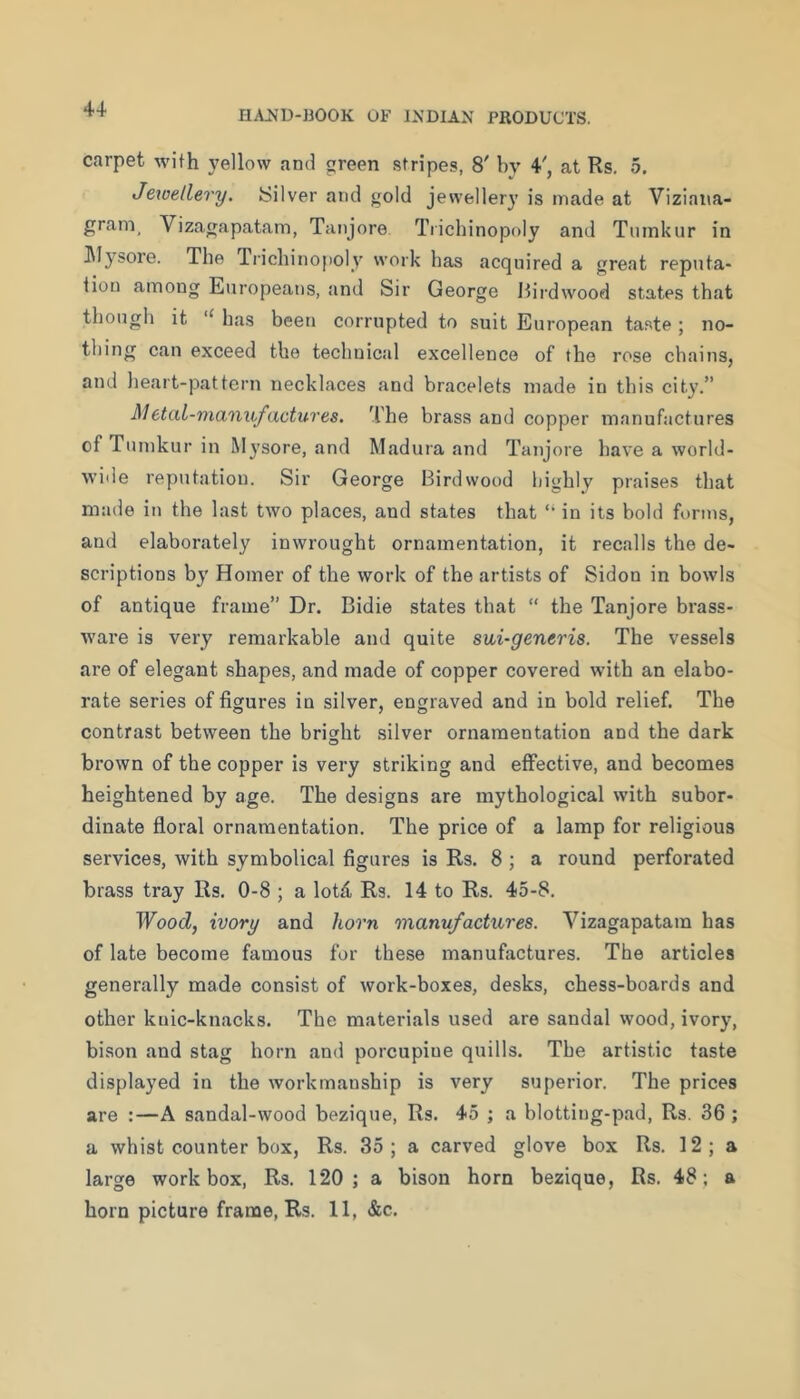 carpet with 5'ellow and green stripes, 8' by 4, at Rs. 5. Jetoellery. Silver and gold jewellery is made at Viziana- gram, Vizagapatam, Tanjore Trichinopoly and Tiiinkur in ]\Iysore. The Tricliinopoly work has acquired a great reputa- tion among Europeans, and Sir George Itirdwood states that though it “ has been corrupted to suit European taste; no- thing can exceed the technical excellence of the rose chains, and lieart-pattern necklaces and bracelets made in this city.” Metal-nianufactures. The brass and copper manufactures ofTumkurin Mysore, and Madura and Tanjore have a world- wide reputation. Sir George Birdwood highly praises that made in the last two places, and states that ‘‘ in its bold forms, and elaborately inwrought ornamentation, it recalls the de- scriptions by Homer of the work of the artists of Sidon in bowls of antique frame” Dr. Bidie states that “ the Tanjore brass- ware is very remarkable and quite sui-generis. The vessels are of elegant shapes, and made of copper covered with an elabo- rate series of figures in silver, engraved and in bold relief. The contrast between the bright silver ornamentation and the dark brown of the copper is very striking and effective, and becomes heightened by age. The designs are mythological with subor- dinate floral ornamentation. The price of a lamp for religious services, with symbolical figures is Rs. 8 ; a round perforated brass tray Rs. 0-8 ; a lotd Rs. 14 to Rs. 45-8. Wood, ivory and horn 'manufactures. Vizagapatam has of late become famous for these manufactures. The articles generally made consist of work-boxes, desks, chess-boards and other kuic-knacks. The materials used are sandal wood, ivory, bison and stag horn and porcupine quills. The artistic taste displayed in the workmanship is very superior. The prices are :—A sandal-wood bezique, Rs. 45 ; a blotting-pad, Rs. 36 ; a whist counter box, Rs. 35 ; a carved glove box Rs. 12 ; a large work box, Rs. 120; a bison horn bezique, Rs. 48; a horn picture frame, Rs. 11, &c.