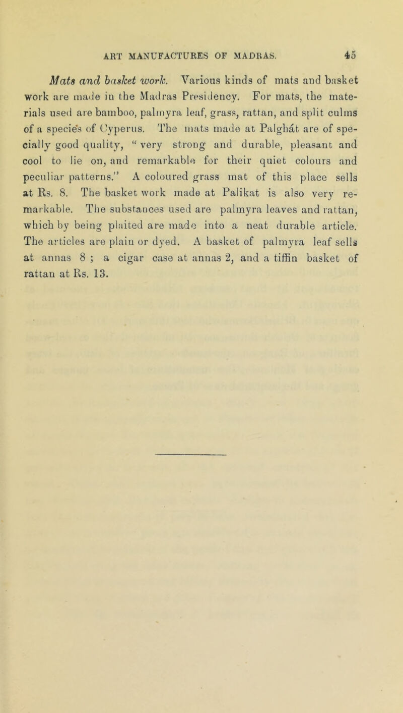 Mats and basket work. Various kinds of mats and basket work are made in the Madras Presidency. For mats, the mate- rials used are bamboo, palmyra leaf, gras.s, rattan, and split culms of a specie's of Clyperiis. The mats made at Palghat are of spe- cially good quality, “ very strong and durable, pleasant and cool to lie on, and remarkable for their quiet colours and peculiar patterns.” A coloured grass mat of this place sells at Rs. 8. The basket work made at Palikat is also very re- mai kable. The substances used are palmyra leaves and rattan, which by being plaited are made into a neat durable article. The articles are plain or dyed. A basket of palmyra leaf sells at annas 8 ; a cigar case at annas 2, and a tiffin basket of rattan at Rs. 13.