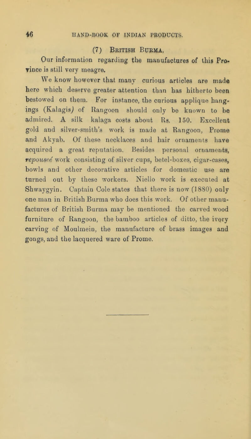 (7) British Burma. Our information regarding the manufactures of this Pro- rince is still very meagre. We know however that many curious articles are made here which deserve greater attention than has hitherto been bestowed on them. For instance, the curious applique hang- ings (Kalagis^ of Rangoon should only be known to be admired. A silk kalaga costs about Rs. 150. Excellent gold and silver-smith’s work is made at Rangoon, Prome and Akyab. Of these necklaces and hair ornaments have acquired a great reputation. Besides personal ornaments, repousee work consisting of silver cups, betel-boxes, cigar-cases, bowls and other decorative articles for domestic use are turned out by these workers. Niello work is executed at Shwaj^gyin. Captain Cole states that there is now (1880) only one man in British Burma who does this work. Of other jnanu- factures of British Burma may be mentioned the carved wood furniture of Rangoon, the bamboo articles of ditto, the ivory carving of Moulmein, the manufacture of brass images and gongs, and the lacquered ware of Prome.