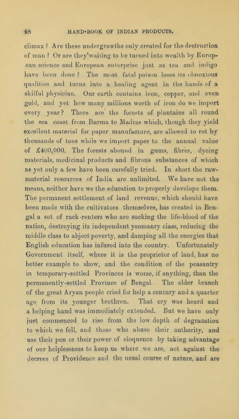 climax ? Are these undercrowths only created for the destruction O V of mau ? Or are the3''waiting to he turned into wealth by Europ- ean science and Enropeati enterprise just as tea and indigo have been done ? The rnnst fatal poison loses its obnoxious qualities and turns into a healing agent in the hauils of a skilful physician. Our earth contains iron, copper, aiul even gold, and yet how many millions worth of iron do we import every year? There are the forests of plantains all round the sea coast from Burma to Madras which, though they yield excellent material for paper manufacture, are allowed to rot by thousands of tons while we import paper to the annual value of £400,000. The forests abound in gums, fibres, dyeing materials, medicinal products and fibrous substances of which as yet only a few have been carefully tried. In short the raw- material resources of India are unlimited. We have not the means, neither have we the education to properly develope them. The permanent settlement of land revenue, which should have been made with the cultivators themselves, has created in Ben- gal a set of rack-renters who are sucking the life-blood of the nation, destroying its independent yeomanry class, reducing the middle class to abject poverty, and damping all the energies that English education has infused into the country. Unfortunately Government itself, where it is the proprietor of land, has no better example to show, and the condition of the peasantry in temporary-settled Provinces is worse, if anything, than the permanently-settled Province of Bengal. The elder branch of the great Aryan people cried for help a century and a quarter- age from its younger brethren. That cry was heard and a helping harrd was immediately extended. But we have only just commenced to rise froirr the low depth of degradation to which we fell, and those who abuse their authority, and use their pen or their power of eloquence by taking advantage of our helplessness to keep us where we are, act against the decrees of Providence and the usual course of nature, and are