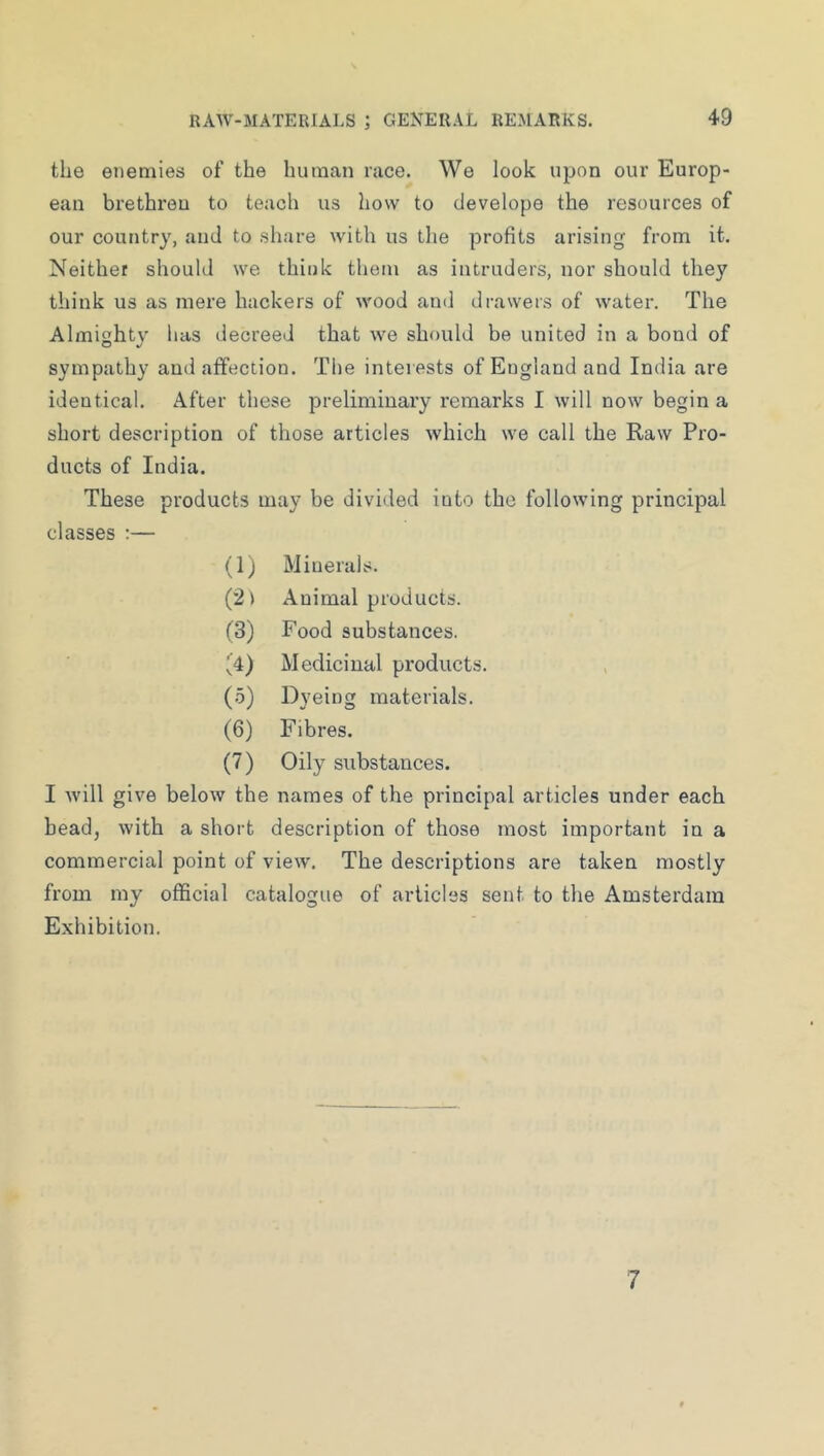 the enemies of the human race. We look upon our Europ- ean brethren to teach us how to develope the resources of our country, and to share with us the profits arising from it. Neither should we think them as intruders, nor should they think us as mere hackers of wood and drawers of water. The Almighty luis decreed that we should be united in a bond of sympathy and affection. The interests of Eugland and India are identical. After these preliminary remarks I will now begin a short description of those articles which we call the Raw Pro- ducts of India. These products may be divided into the following principal classes :— (1) Minerals. Animal products. (3) Food substances. Medicinal products. (.5) Dyeing materials. (6) Fibres. (7) Oily substances. I Avill give below the names of the principal articles under each bead, with a short description of those most important in a commercial point of view. The descriptions are taken mostly from my official catalogue of articles sent to the Amsterdam Exhibition. 7