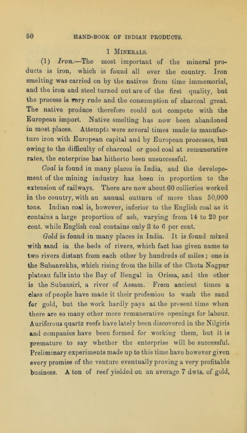 1 Minerals. (1) Iron.—The most important of the mineral pro- ducts is iron, which is found all over the country. Iron smelting was carried on by the natives from time immemorial, and the iron and steel turned out are of the first quality, but the process is Tery rude and the consumption of charcoal great. The native produce therefore could not compete with the European import. Native smelting has now been abandoned in most places. Attempts were several times made to manufac- ture iron with European capital and by European processes, but owing to the difficulty of charcoal or good coal at remunerative rates, the enterprise has hitherto been unsuccessful. Coal is found in many places in India, and the develope- ment of the mining industry has been in proportion to the extension of railways. There are now about 60 collieries worked in the country, with an annual outturn of more than 50,000 tons. Indian coal is, however, inferior to the English coal as it contains a large proportion of ash, varying from 14 to 20 per cent, while English coal contains only 3 to 6 per cent. Gold is found in many places in India. It is found mixed with sand in the beds of rivers, w'hich fact has given name to two rivers distant from each other by hundreds of miles ; one is the Subanrekha, which rising from the hills of the Chota Nagpur plateau falls into the Bay of Bengal in Orissa, and the other is the Subansiri, a river of Assam. From ancient times a class of people have made it their profession to wash the sand for gold, but the work hardly pays at the present time when there are so many other more remunerative openings for labour. Auriferous quartz reefs have lately been discovered in the Nilgiris and companies have been formed for working them, but it is premature to say whether the enterprise will be successful. Preliminary experiments made up to this time have however given every promise of the venture eventually proving a very profitable business. A ton of reef yielded on an average 7 dwts. of gold,