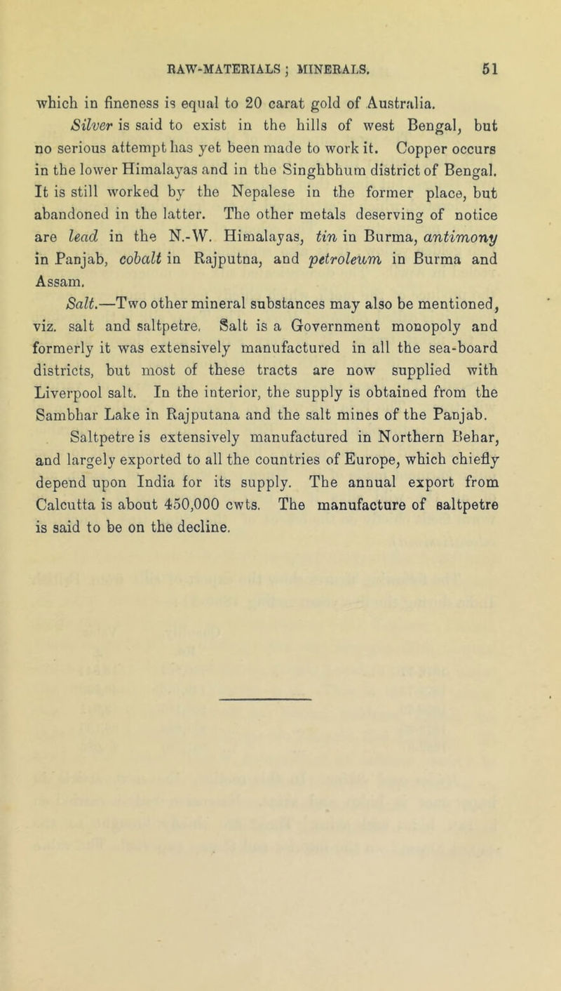 which in fineness is equal to 20 carat gold of Australia. Silver is said to exist in the hills of west Bengal, but no serious attempt has yet been made to work it. Copper occurs in the lower Himalayas and in the Singhbhum district of Bengal. It is still worked by the Nepalese in the former place, but abandoned in the latter. The other metals deservins of notice are lead in the N.-W. Himalayas, tin in Burma, antimony in Panjab, cobalt in Rajputna, and 'petroleum in Burma and Assam. Salt.—Two other mineral substances may also be mentioned, viz. salt and saltpetre, Salt is a Government monopoly and formerly it was extensively manufactured in all the sea-board districts, but most of these tracts are now supplied with Liverpool salt. In the interior, the supply is obtained from the Sambhar Lake in Rajputana and the salt mines of the Panjab. Saltpetre is extensively manufactured in Northern Behar, and largely exported to all the countries of Europe, which chiefly depend upon India for its supply. The annual export from Calcutta is about 450,000 cwts. The manufacture of saltpetre is said to be on the decline.
