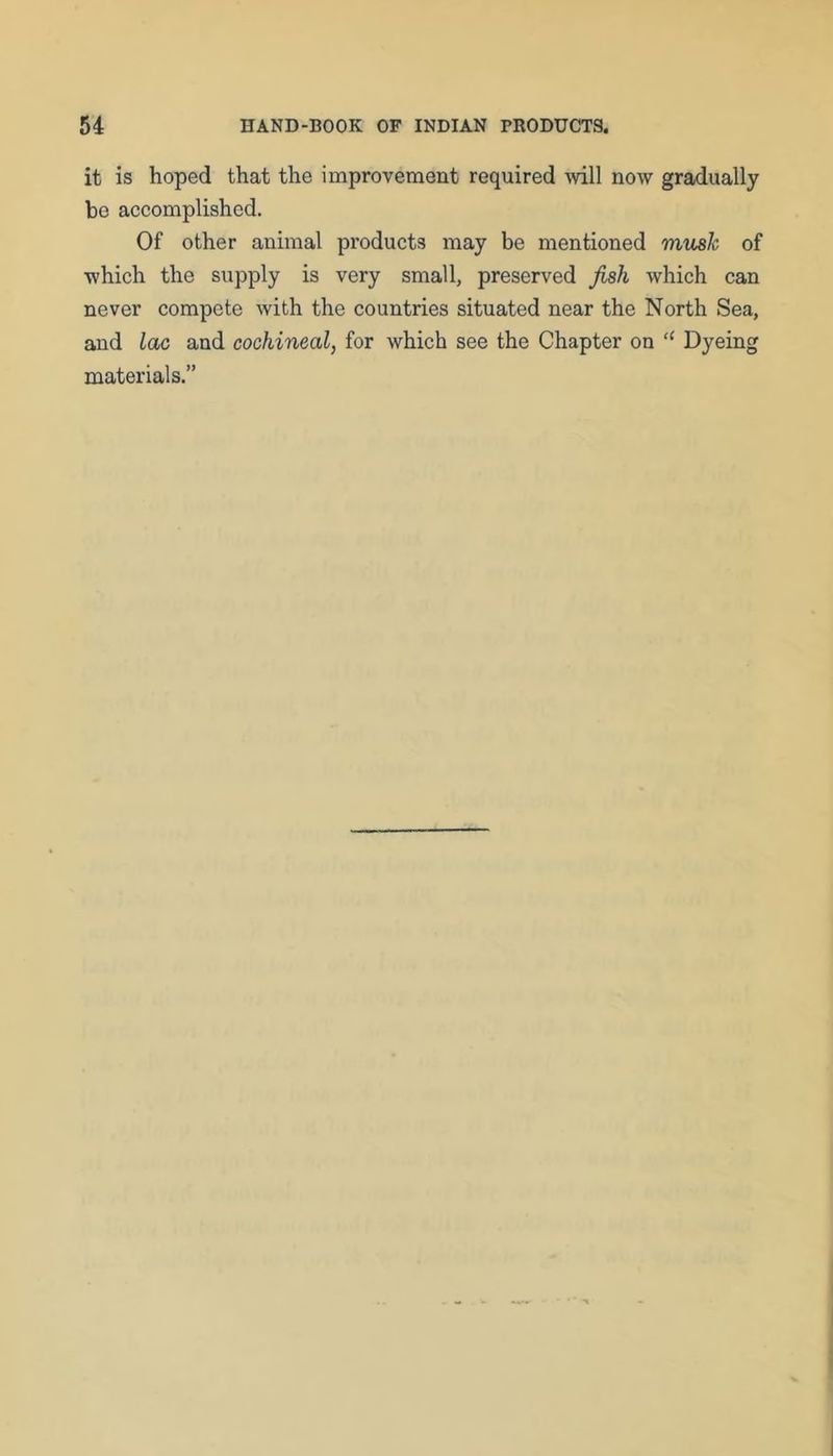 it is hoped that the improvement required mil now gradually bo accomplished. Of other animal products may he mentioned mush of which the supply is very small, preserved fish which can never compete with the countries situated near the North Sea, and lac and cochineal, for which see the Chapter on “ Dyeing materials.”