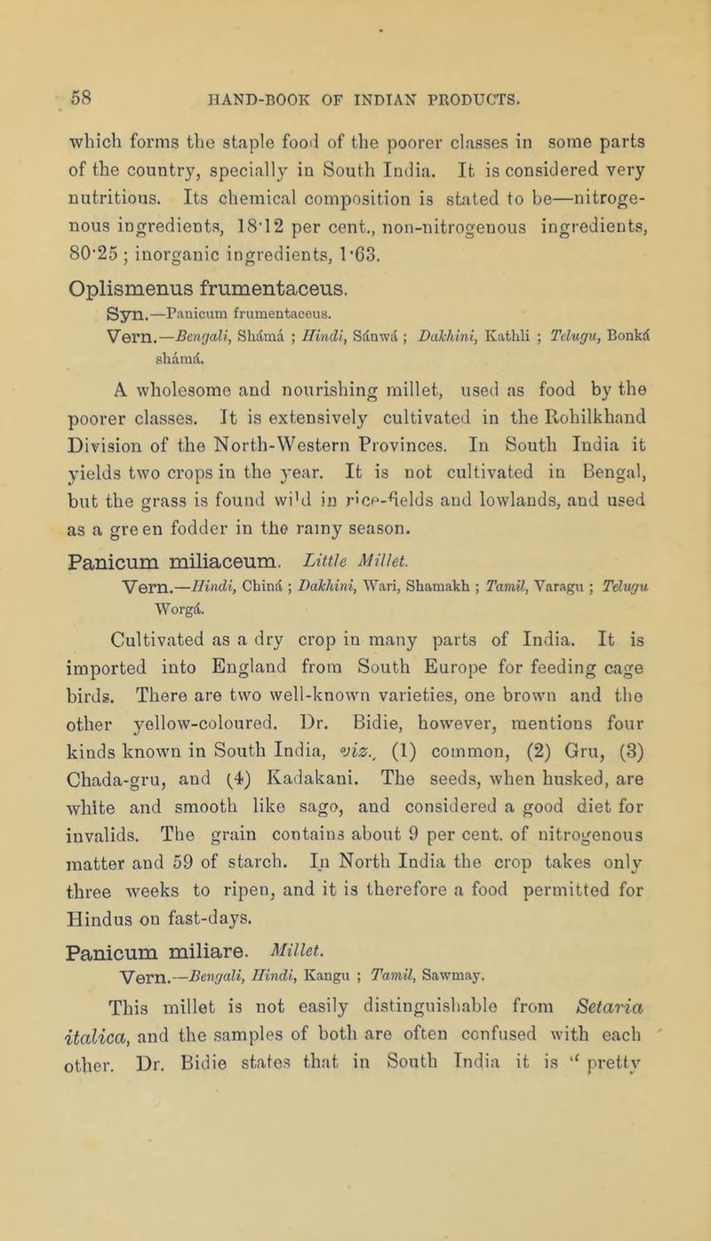 which forms the staple fooil of the poorer classes in some parts of the country, specially in South India. It is considered very nutritious. Its chemical composition is stated to be—nitroge- nous ingredients, 18’12 per cent., non-nitrogenous ingredients, 80'25 ; inorganic ingredients, 1'63. Oplismenus frumentaceus. Syai. —Panicum frumentaceus. Vern.—Bengali, Shdma ; Hindi, Sdnwil; Dalchini, Kathli ; Tdugu, Bonkd shamd. A wholesome and nourishing millet, used as food by the poorer classes. It is extensively cultivated in the Rohilkhand Division of the North-Western Provinces. In South India it yields two crops in the year. It is not cultivated in Bengal, but the grass is found wi’d in ricp-helds and lowlands, and used as a green fodder in the rainy season. Panicum miliaceum. Little Millet. Vern.—Hindi, Chind ; Dalchini, Wari, Shamakh ; Tamil, Varagu ; Telugu Worgd. Cultivated as a dry crop in many parts of India. It is imported into England from South Europe for feeding cage birds. There are two well-known varieties, one brown and the other yellow-coloured. Dr. Bidie, however, mentions four kinds known in South India, viz., (1) common, (2) Gru, (3) Chada-gru, and (4) Kadakani. The seeds, when husked, are white and smooth like sago, and considered a good diet for invalids. The grain contains about 9 per cent, of nitrogenous matter and 59 of starch. In North India the crop takes only three weeks to ripen, and it is therefore a food permitted for Hindus on fast-days. Panicum miliare. Millet. Vern.—Bengali, Hindi, Kangu ; Tamil, Sawmay. This millet is not easily distinguishable from Setaria italica, and the samples of both are often confused with each ' other. Dr. Bidie states that in South India it is pretty