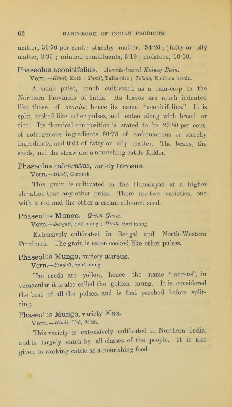 matter, 31'50 per cent.; starchy matter, 54'2G ; [fatty or oily matter, 0'95 ; mineral constituents, 3‘19; moisture, lO’lO. Pliaseolus aconitifolius. Aconite-leaved Kidney Bean. 'VeTH.—dliiidi, Moth ; Tamil, Tulka-pire ; Tcluyw, Kunkum-pe.salu. A small pulse, much cultivated as a rain-crop in the Northern Provinces of India. Its leaves are much indented like those of aconite, hence its name “aconitifolius.” It is split, cooked like other pulses, and eaten along with broad or rice. Its chemical composition is stated to be 23 80 per cent, of notrogenous ingredients, 60'78 of carbonaceous or starchy ingredients, and 0'64 of fatty or oily matter. The beans, the seeds, and the straw are a nourishing cattle fodder. Phaseolus calcaratus, variety torosus. Vern.—Hindi, Gurdnsh. This grain is cultivated in the Himalayas at a higher elevation than any other pulse. There are two varieties, one with a red and the other a cream-coloured seed. Phaseolus Mungo. Green Gram. Vern.—Bengali, Halt muiig ; Hindi, Hari muug. Extensively cultivated in Bengal and North-Western Provinces. The grain is eaten cooked like other pulses. Phaseolus Mungo, variety aureus. Vern.—Bengali, Sond muug. The seeds are yellow, hence the name “ aureus”, in vernacular it is also called the golden mung. It is considered the best of all the pulses, and is first parched before split- ting. Phaseolus Mungo, variety Max. Vern.—Hindi, Urd, Mdsli. This variety is extensively cultivated in Northern India, and is largely eaten by all classes of the people. It is also o^iven to working cattle as a nourishing food.