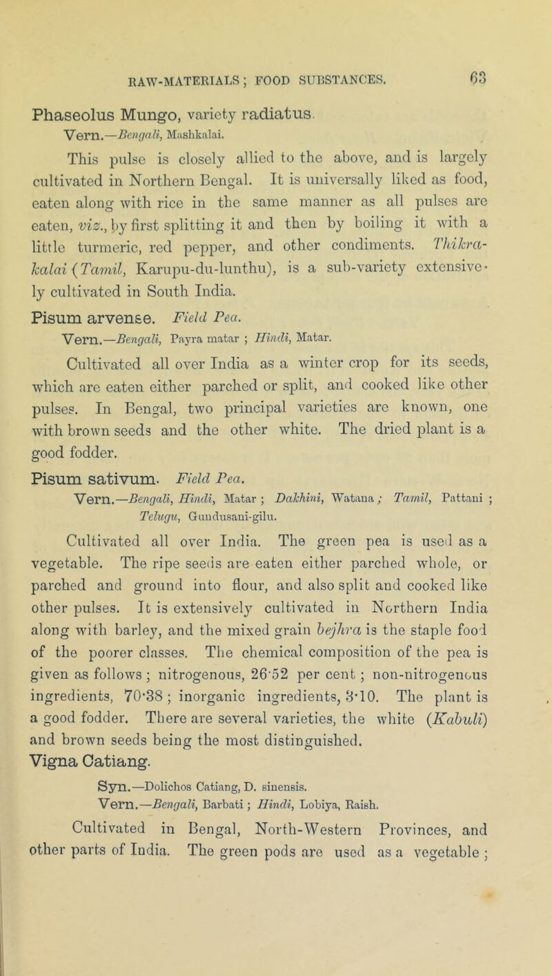 Phaseolus Mungo, variety radiatus. Vern.—Bencjali, Mashkalai. This pulse is closely allied to the above, and is largely cultivated in Northern Bengal. It is universall}'' liked as food, eaten along with rice in the same manner as all pulses are eaten, vis;., by first splitting it and then by boiling it with a little turmeric, red pepper, and other condiments. Tkikra- kalai {Tamil, Karupu-du-lunthu), is a sub-variety extensive- ly cultivated in South India. Pisum arven&e. Field Pea. Vern.—Bengali, Payra matar ; Hindi, Matar. Cultivated all over India as a winter crop for its seeds, which are eaten either parched or split, and cooked like other pulses. In Bengal, two principal varieties are known, one with brown seeds and the other white. The dried plant is a good fodder. Pisum sativum. Field Pea. Vern.—Bengali, Hindi, Matar; Dahhini, Wataua; Tamil, Pattani ; Telugu, Guudusani-gilu. Cultivated all over India. The green pea is used as a vegetable. The ripe seeds are eaten either parched whole, or parched and ground into flour, and also split and cooked like other pulses. It is extensively cultivated in Northern India along with barley, and tbe mixed grain hejhra is the staple food of the poorer classes. The chemical composition of the pea is given as follows ; nitrogenous, 26'52 per cent; non-nitrogenous ingredients, 70*88; inorganic ingredients, 8*10. The plant is a good fodder. There are several varieties, the white (Kabuli) and brown seeds being the most distinguished. Vigna Oatiang. Syn.—Dolichos Catiang, D. sinensis. Vern.—Bengali, Barbati; Hindi, Lobiya, Raish. Cultivated in Bengal, North-Western Provinces, and other parts of India. The green pods are used as a vegetable ;