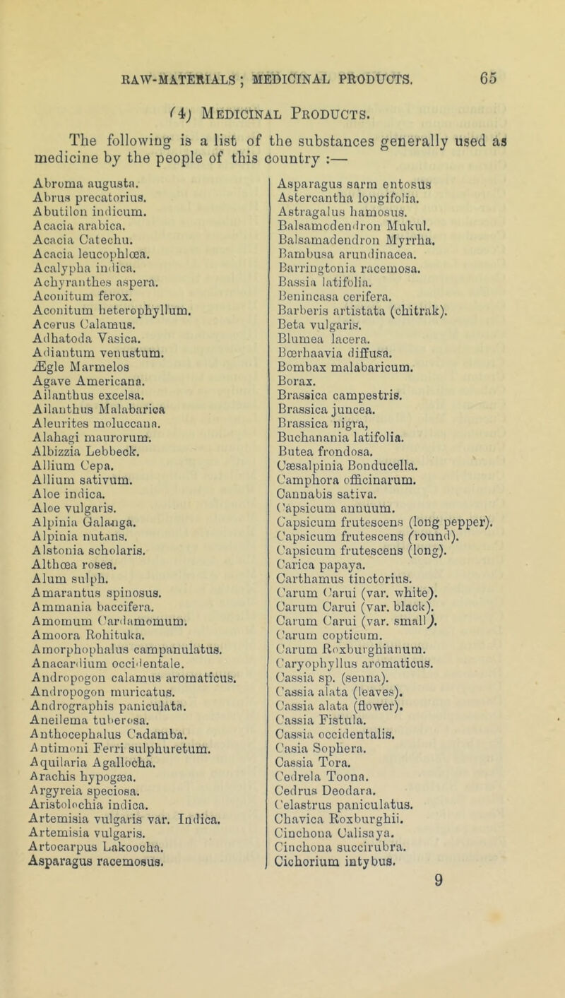 (At) Medicinal Products. The following is a list of the substances generally used as medicine by the people of this country :— Abrcma augusta. Abrus precatorius. Abutilon iiuiicum. Acacia arabica. Acacia Catechu. Acacia leucophlooa, Acalypba imiica, Achyranthes aspera. Acouitum ferox. Aconitum heterophyllum, Acerus Calamus. All bate Ja Vasica. Adiantum venustum. jEgle Marmelos Agave Americana. Ailanthus excelsa. Ailauthus Malabarica Aleurites moluccaua. Alabagi maurorum. Albizzia Lebbeck. Allium Cepa. Allium sativum. Aloe indica. Aloe vulgaris. Alpinia Qalanga. Alpinia nutans. Alstouia scbolaris. Altbcea rosea. Alum sulph. Amarantus spinosus. Ammania baccifera. Amomum Canlamomum. Amoora Rohituka. Amorphopbalus campanulatus. Anacardium occidentale. Andropogou calamus aromaticus. Andropogon muricatus. Andrograpbis paniculata. Aneilema tuberosa. Antbocepbalus Cadamba. Antimoni Ferri sulpburetum. Aquilaria Agallocba. Araebis bypogtea. Argyreia speciosa. Aristolocbia indica. Artemisia vulgaris var. Indica. Artemisia vulgaris. Artocarpus Lakoocha. Asparagus racemosus. Asparagus sarm ento.sus Astercantha longifolia. Astragalus bamosus. Balsamodemlron Mukul. Balsamadendron Myrrba. Rambusa aruudinacea. Barringtonia racemosa. Bassia latifolia. Benincasa cerifera. Barberis artistata (cbitrak). Beta vulgaris. Blumea lacera. Boerbaavia diffusa. Bombax malabaricum. Borax. Bra-ssica campestris. Brassica juncea. Brassica nigra, Buebanania latifolia. Butea frondosa. Cmsalpiuia Bouducella. Campbora ofl&cinarum. Cannabis sativa. (’apsicum aunuum. Capsicum frutescens (long pepper). Cap.sicum frutescens fround). Capsicum frutescens (long). C’arica papaya. Cartbamus tiuctorius. (’arum (/’arui (var. white). Carum Carui (var. black). Carum Carui (var. .small). Carum copticum. Carum Roxburgbianum. Caryophyllus aromaticus. Cassia sp. (senna). (’assia alata (leaves). Cassia alata (flower). Cassia Fistula. Cassia occidentalis. ('asia Sopbera. Cassia Tora. Cedrela Toona. Cedrus Deodara. Celastrus paniculatus. Chavica Roxburgbii. Cinchona Calisaya. Cinchona succirubra. Cicborium intybus. 9