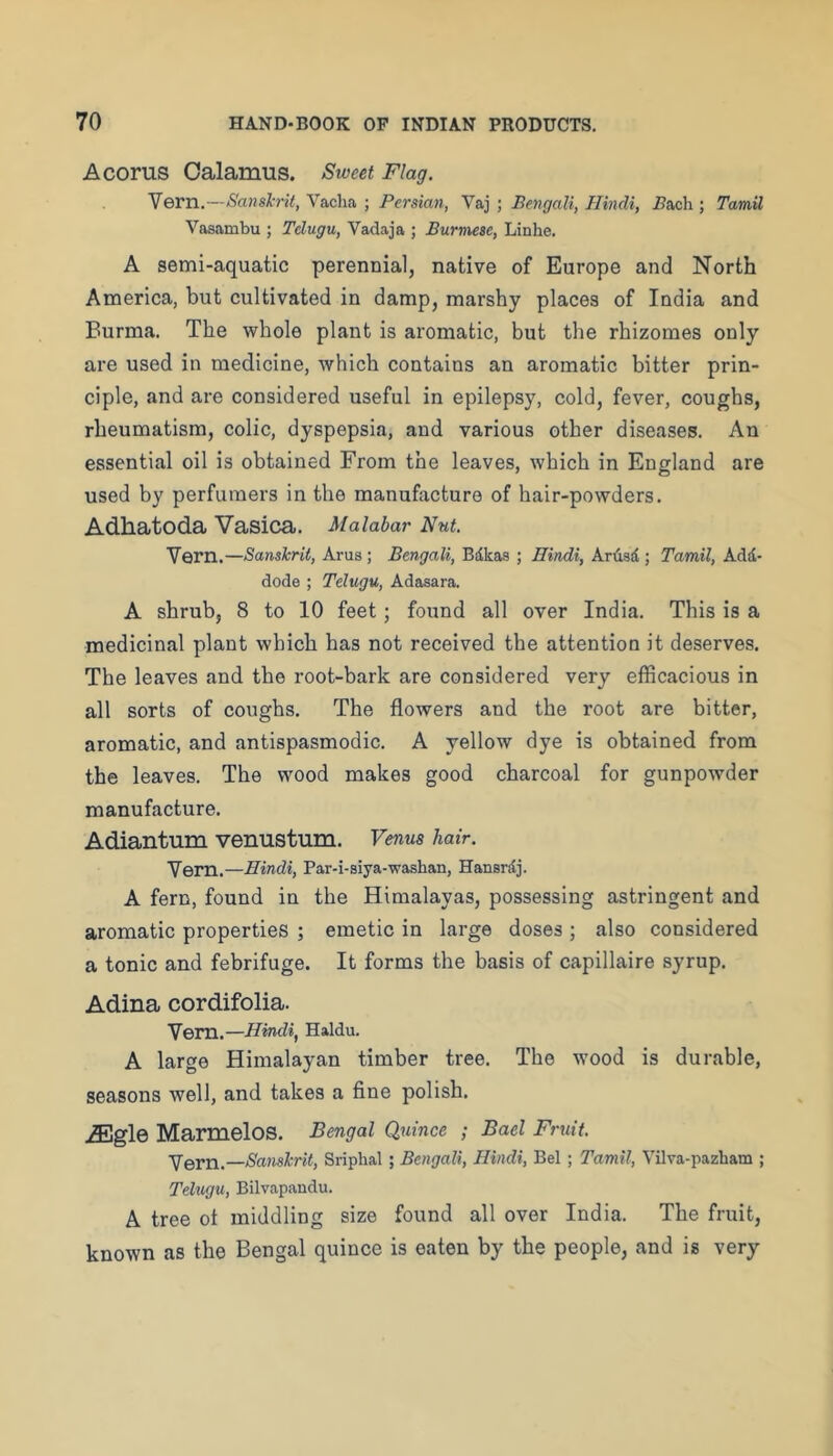 A corns Calamus. Sweet Flag. Vern.—Sanshit, Vacha ; Persian, Vaj ; Bengali, Hindi, .Bacli; Tamil Vasambu ; Telugu, Vadaja ; Burmese, Linhe. A semi-aquatic perennial, native of Europe and North America, but cultivated in damp, marshy places of India and Burma. The whole plant is aromatic, but the rhizomes only are used in medicine, which contains an aromatic bitter prin- ciple, and are considered useful in epilepsy, cold, fever, coughs, rheumatism, colic, dyspepsia, and various other diseases. An essential oil is obtained From the leaves, which in England are used by perfumers in the manufacture of hair-powders. Adhatoda Vasica. Malabar Nut. Vern.—Sanskrit, Arus ; Bengali, Bdkas ; Hindi, Ardsd ; Tamil, Add- dode ; Telugu, Adasara. A shrub, 8 to 10 feet; found all over India. This is a medicinal plant which has not received the attention it deserves. The leaves and the root-bark are considered very efficacious in all sorts of coughs. The flowers and the root are bitter, aromatic, and antispasmodic. A yellow dye is obtained from the leaves. The wood makes good charcoal for gunpowder manufacture. Adiantum venustum. Venus hair. Vem.—Hindi, Par-i-siya-washan, Hansrdj. A fern, found in the Himalayas, possessing astringent and aromatic properties ; emetic in large doses ; also considered a tonic and febrifuge. It forms the basis of capillaire syrup. Adina cordifolia. Vem.—Hindi, Haldu. A large Himalayan timber tree. The wood is durable, seasons well, and takes a fine polish. iEgle Marmelos. Bengal Quince ; Bael Fruit. Vern.—Sanskrit, Sriphal; Bengali, Hindi, Bel; Tamil, Vilva-pazbam ; Telugu, Bilvapandu. A tree ot middling size found all over India. The fruit, known as the Bengal quince is eaten by the people, and is very