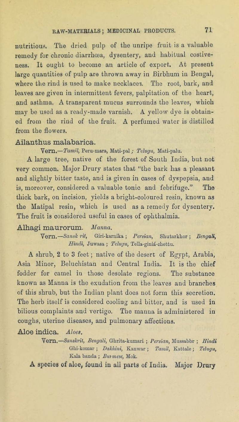 nutritiout?. The dried pulp of the unripe fruit is a valuable remedy for chronic diarrhoea, dysentery, and habitual costive- ness. It ought to become an article of export. At present large quantities of pulp are thrown away in Birbhum in Bengal, where the rind is used to make necklaces. The root, bark, and leaves are given in intermittent fevers, palpitation of the heart, and asthma. A transparent mucus surrounds the leaves, which may be used as a ready-made varnish. A yellow dye is obtain- ed from the rind of the fruit. A perfumed water is distilled from the flowers. Ailanthus malabarica. Vern.—TamH, Peru-mara, Mati-pal; Telugu, Mati-palu. A large tree, native of the forest of South India, but not very common. Major Drury states that “the bark has a pleasant and slightly bitter taste, and is given in cases of dyspepsia, and is, moreover, considered a valuable tonic and febrifuge.” The thick bark, on incision, yields a bright-coloured resin, known as the Matipal resin, which is used as a remedy for dysentery. The fruit is considered useful in cases of ophthalmia. Alhagi maurorum. Manna. Vern.—Sansh rit, Giri-karnika ; Persian, Shutarklior ; Bengali, Hindi, Juwasa ; Telugu, Tella-ginid-chettu. A shrub, 2 to 3 feet; native of the desert of Egypt, Arabia, Asia Minor, Beluchistan and Central India. It is the chief fodder for camel in those desolate regions. The substance known as Manna is the exudation from the leaves and branches of this shrub, but the Indian plant does not form this secretion. The herb itself is considered cooling and bitter, and is used in bilious complaints and vertigo. The manna is administered in coughs, uterine diseases, and pulmonary affections. Aloe indica. Aloes. Vem.—Sanskrit, Bengali, Qhrita-kumari ; Persian, Mussabbr ; Hindi Ghi-komar ; Dahhini, Kanwar ; Tamil, Kattale; Telugu, Kala banda ; Buimese, Mok. A species of aloe, found in all parts of India. Major Drury