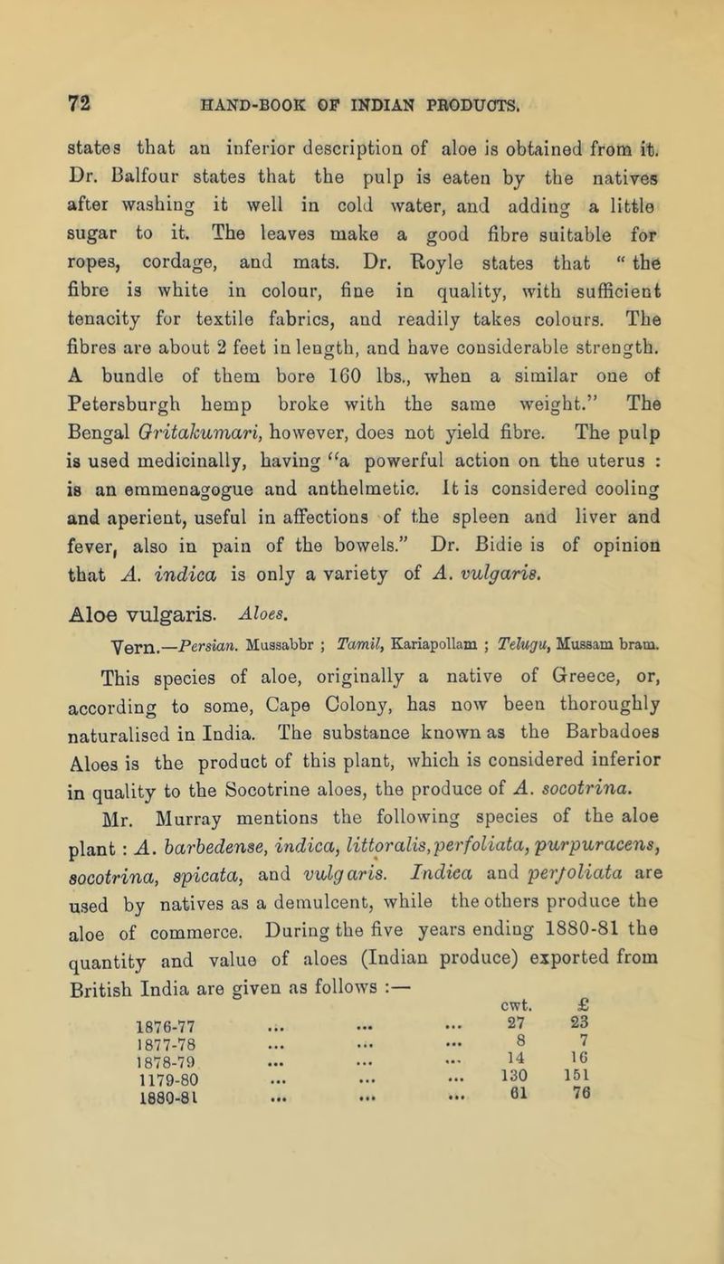 states that an inferior description of aloe is obtained from it. Dr. Balfour states that the pulp is eaten by the natives after washing it well in cold water, and adding a little sugar to it. The leaves make a good fibre suitable for ropes, cordage, and mats. Dr. E-oyle states that “ the fibre is white in colour, fine in quality, with sufficient tenacity for textile fabrics, and readily takes colours. The fibres are about 2 feet in length, and have considerable strength. A bundle of them bore 160 lbs., when a similar one of Petersburgh hemp broke with the same weight.” The Bengal Oritakuviari, however, does not yield fibre. The pulp is used medicinally, having “a powerful action on the uterus : is an emmenagogue and anthelmetic. It is considered cooling and aperient, useful in affections of the spleen and liver and fever, also in pain of the bowels.” Dr. Bidie is of opinion that A. indica is only a variety of A. vulgaris. Aloe vulgaris. Aloes. Vern.—Persian. Muasabbr ; Tamil, Kariapollam ; Telugu, Mussam brani. This species of aloe, originally a native of Greece, or, according to some. Cape Colony, has now been thoroughly naturalised in India. The substance known as the Barbadoes Aloes is the product of this plant, which is considered inferior in quality to the Socotrine aloes, the produce of A. socotrina. Mr. Murray mentions the following species of the aloe plant: A. harbedense, indica, littoralis,perfoliata, purpuracens, socotrina, apicata, and vulgaris. Indica and per/oliata are used by natives as a demulcent, while the others produce the aloe of commerce. During the five years ending 1880-81 the quantity and value of aloes (Indian produce) exported from British India are given as follows :— 1876- 77 1877- 78 1878- 79 1179-80 1880-81 cwt. £ 27 23 8 7 14 16 130 151 61 76 • •• • • •