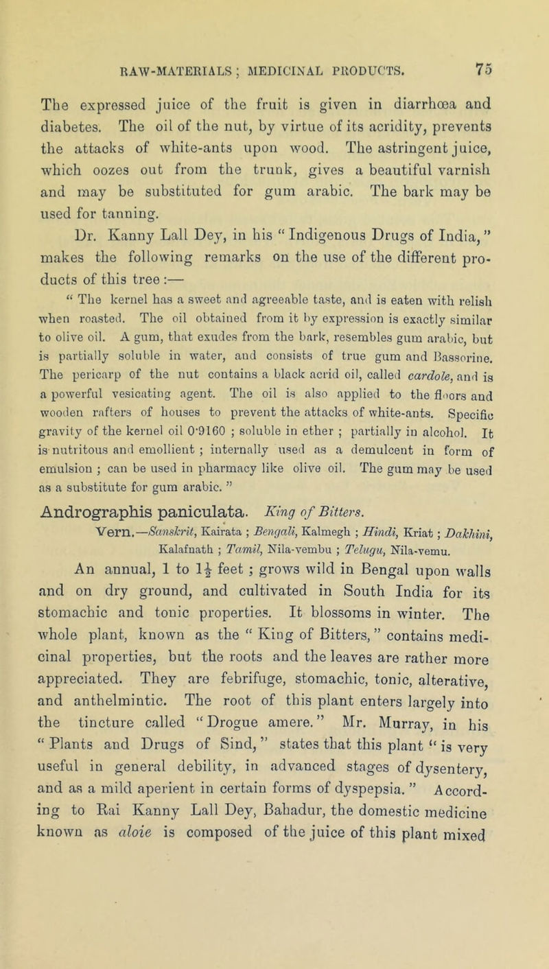 The expressed juice of the fruit is given in diarrhoea and diabetes. The oil of the nut, by virtue of its acridity, prevents the attacks of white-ants upon wood. The astringent juice, which oozes out from the trunk, gives a beautiful varnish and may be substituted for gum arable. The bark may be used for tanning. Dr. Kanny Lall Dey, in his “ Indigenous Drugs of India, ” makes the following remarks on the use of the different pro- ducts of this tree :— “ Tlie kernel has a sweet and agreeable taste, and is eaten with relish when roasted. The oil obtained from it by expression is exactly similar to olive oil. A gum, that exudes from the bark, resembles gum arabic, but is partially soluble in water, and consists of true gum and Bassorine. The pericarp of the nut contains a black acrid oil, called cardole, and is a powerful vesicating agent. The oil is also applied to the floors and wooden rafters of houses to prevent the attacks of white-ants. Specific gravity of the kernel oil 0'9160 ; soluble in ether ; partially in alcohol. It i.s nutritous and emollient ; internally used as a demulcent in form of emulsion ; can be u.sed in pharmacy like olive oil. The gum may be used as a substitute for gum arabic. ” Andrographis paniculata. King of Bitters. Vern.—Sanskrit, Kairata ; Bengali, Kalmegh ; Hindi, Kriat; Dakhini Kalafnatli ; Tamil, Nila-vembu ; Teliigii, Nila-vemu. An annual, 1 to 1^ feet ; grows wild in Bengal upon walls and on dry ground, and cultivated in South India for its stomachic and tonic properties. It blossoms in winter. The whole plant, known as the “ King of Bitters, ” contains medi- cinal properties, but the roots and the leaves are rather more appreciated. They are febrifuge, stomachic, tonic, alterative, and anthelmintic. The root of this plant enters largely into the tincture called “Drogue amere.” Mr. Murray, in his “ Plants and Drugs of Sind, ” states that this plant “ is very useful in general debility, in advanced stages of dysentery, and as a mild aperient in certain forms of dyspepsia. ” Accord- ing to Rai Kanny Lall Dey, Bahadur, the domestic medicine known as aloie is composed of the juice of this plant mixed