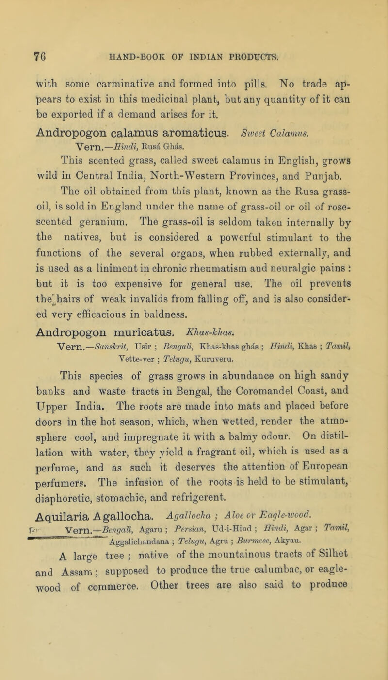 with some carminative and formed into pills. No trade ap- pears to exist in this medicinal plant, but any quantity of it can be exported if a demand arises for it. Andropogon calamus aromaticus. Siueet Calamus. Vern.—Hindi, Rusd Ghds. This scented grass, called sweet calamus in English, grows wdld in Central India, North-Western Provinces, and Punjab. The oil obtained from this plant, known as the Rusa grass- oil, is sold in England under the name of grass-oil or oil of rose- scented geranium. The grass-oil is seldom taken internally by the natives, but is considered a powerful stimulant to the functions of the several organs, when rubbed externally, and is used as a liniment in chronic rheumatism and neuralgic pains : but it is too expensive for general use. The oil prevents the’hairs of w'eak invalids from falling off, and is also consider- ed very efficacious in baldness. Andropogon muricatus. Khas-hhas. Vern.—Sanslcrit, Usir ; Bengali, Khas-khas ghds ; Hindi, Khafe ; Tamil, Vette-ver ; Tehtgu, Kuruveru. This species of grass grows in abundance on high sandy banks and waste tracts in Bengal, the Coromandel Coast, and Upper India. The roots are made into mats and placed before doors in the hot season, which, when wetted, render the atmo- sphere cool, and impregnate it with a balmy odour. On distil- lation with water, they yield a fragrant oil, wdiich is used as a perfume, and as such it deserves the attention of European perfumers. The infusion of the roots is held to be stimulant, diaphoretic, stomachic, and refrigerent. Aquilaria A gallocha. Agallocha ; Aloeor Eagh-icood. Vern.—Bengali, Agaru ; Persian, Ud-i-HiucI ; Hindi, Agar ; Tamil, ~ Aggalichandana ; Tclugu, Agru ; Burmese, Akyau. A large tree ; native of the mountainous tracts of Silhet and Assam; supposed to produce the true calumbac, or eagle- wood of commerce. Other trees are also said to produce