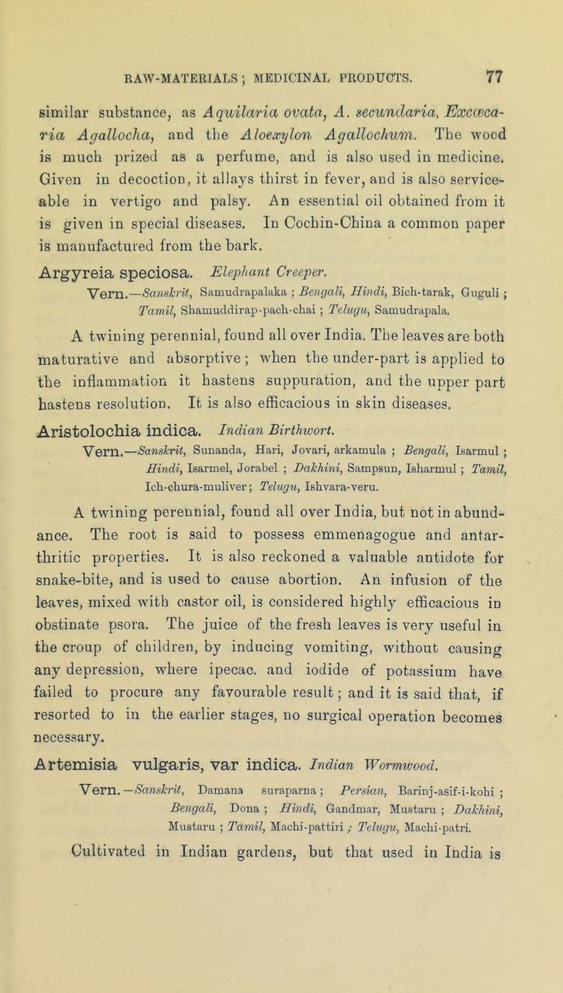 similar substance, as Aquilaria ovata, A. secundaria, Excceca- ria Agallocha, and tbe Aloexylon Agallochum. The wood is much prized as a perfume, and is also used in medicine. Given in decoction, it allays thirst in fever, and is also service- able in vertigo and palsy. An essential oil obtained from it is given in special diseases. In Cochin-China a common paper is manufactured from the bark. Argyreia speciosa. Elephant Creeper. Vern.—Sanskrit, Samudrapalaka ; Bengali, Hindi, Bich-tarak, GuguU ; Tamil, Sliamuddirap-pach-chai; Telugn, Samudrapala. A twining perennial, found all over India. The leaves are both maturative and absorptive; when the under-part is applied to the inflammation it hastens suppuration, and the upper part hastens resolution. It is also efficacious in skin diseases. Aristolochia indica. Indian Birthwort. Vern.—Sanskrit, Sunanda, Hari, Jovari, arkamula ; Bengali, Isarmul ; Hindi, Isarmel, Jorabel ; Dakhini, Sampsun, Isharmul; Tamil, Ich-chura-muliver; Telugu, Ishvara-veru. A twining perennial, found all over India, but not in abund- ance. The root is said to possess emmenagogue and antar- thritic properties. It is also reckoned a valuable antidote for snake-bite, and is used to cause abortion. An infusion of the leaves, mixed with castor oil, is considered highly efficacious in obstinate psora. The juice of the fresh leaves is very useful in the croup of children, by inducing vomiting, without causing any depression, where ipecac, and iodide of potassium have failed to procure any favourable result; and it is said that, if resorted to in the earlier stages, no surgical operation becomes necessary. Artemisia vulgaris, var indica. Indian Wormwood. Sanskrit, Damana suraparna; Persian, Barinj-asif-i-kohi ; Bengali, Dona ; Hindi, Gandmar, Mustaru ; Dakhini, Mustaru ; Tamil, Machi-pattiri; Tehtgn, Machi-patri. Cultivated in Indian gardens, but that used in India is
