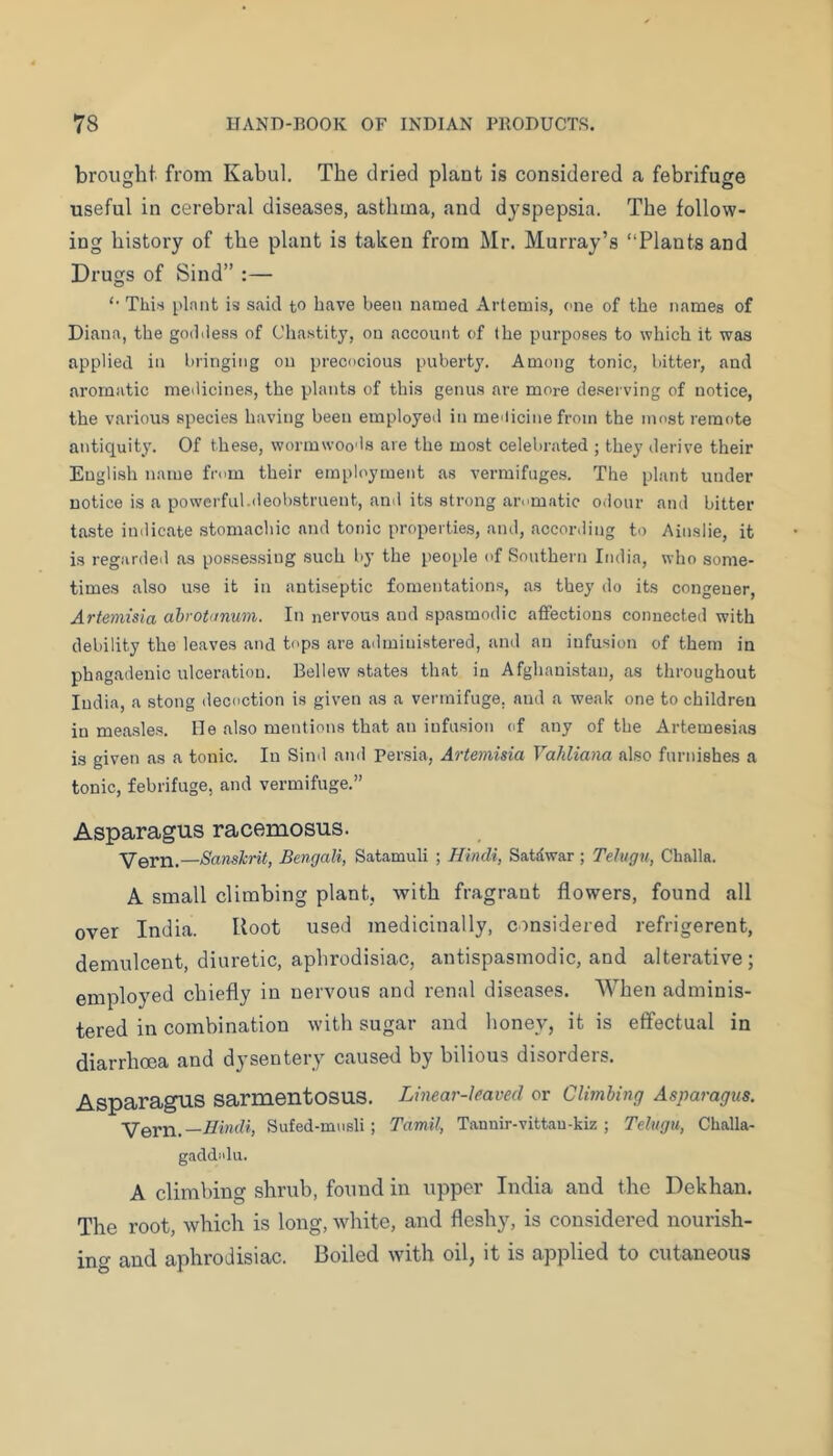 brought from Kabul. The dried plant is considered a febrifuge useful in cerebral diseases, asthma, and dyspepsia. The follow- ing history of the plant is taken from Mr. Murray’s “Plants and Drugs of Sind” :— “ This I'lniit is said to have been named Artemi.s, one of the names of Diana, the godiless of Chastity, on account of the purposes to which it was applied in bringing on precocious puberty. Among tonic, bitter, and aromatic medicines, the plants of this genus are more deserving of notice, the various species having been employed in mclicine from the most remote antiquity. Of these, wormwoods are the most celebrated ; they derive their English name from their employment as vermifuges. The plant under notice is a powerful.deobstruent, and its strong ar<'matic odour and bitter taste indicate stomachic and tonic properties, and, according to Ainslie, it is regarded as possessing such by the people of Southern India, who some- times also use it in antiseptic fomentations, as they do its congener, Artemisia ahrotunum. In nervous and spasmodic affections connected with debility the leaves and tops are administered, and an infusion of them in phagadeuic ulceration. Bellew states that in Afghanistan, as throughout India, a stong decoction is given as a vermifuge, and a weak one to children in measles, lie also mentions that an infusion of any of the Artemesias is given as a tonic. In Sind and Persia, Artemisia Vahliana also furnishes a tonic, febrifuge, and vermifuge.” Asparagus racemosus. Vern.—Sanskrit, Bengali, Satamuli ; Hindi, Satdwar; Telugu, Challa. A small climbing plant, with fragrant flowers, found all over India. Root used medicinally, considered refrigerent, demulcent, diuretic, aphrodisiac, antispasmodic, and alterative; employed chiefly in nervous and renal diseases. When adminis- tered in combination with sugar and honey, it is effectual in diarrhoea and dysentery caused by bilious disorders. Asparagus sarmentosus. Linear-leaved or Climbing Asparagus. YeYrv.—Hindi, Sufed-musli; Tamil, Tannir-vittau-kiz ; Telugu, Challa- gaddidu. A climbing shrub, found in upper India and the Dekhan. The root, which is long, -white, and fleshy, is considered nourish- ing and aphrodisiac. Boiled with oil, it is applied to cutaneous