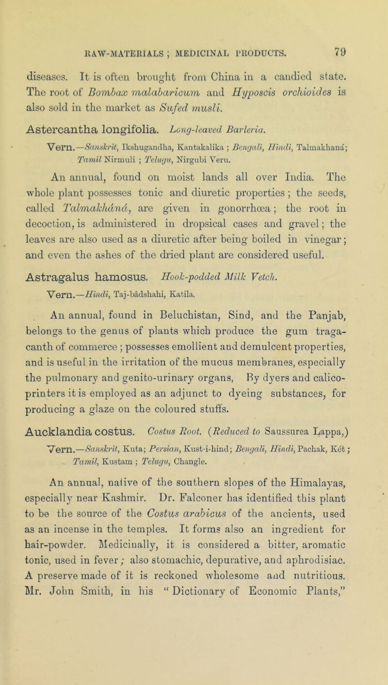 diseases. It is often brought from China in a candied state. The root of Bomhax malabaricum and Uyposcis oreJuoides is also sold in the market as Sufed musli. Astercantha longifolia. Leng-haved Barhria. Vern,—Sanskrit, Iksliugandha, Kautakalika ; Bengali, Hindi, Talmakhaua; Tamil Nirmuli ; Telugu, Nirgubi Veru. An annual, found on moist lands all over India. The whole plant possesses tonic and diuretic properties ; the seeds, called Talmakhdnd, are given in gonorrhma; the root in decoction, is administered in dropsical cases and gravel; the leaves are also used as a diuretic after being boiled in vinegar; and even the ashes of the dried plant are considered useful. Astragalus hamosus. Hook-podded Milk Vetch. Vern.—Hindi, Taj-badshahi, Katila. An annual, found in Beluchistan, Sind, and the Panjab, belongs to the genus of plants which produce the gum traga- canth of commerce ; possesses emollient and demulcent properties, and is useful in the irritation of the mucus membranes, especially the pulmonary and genito-urinary organs. By dyers and calico- printers it is employed as an adjunct to dyeing substances, for producing a glaze on the coloured stuffs. Aucklandia COStus. Costus Root. to Saussurea Lappa,) Vern.—Sanskrit, Kuta; Persian, Kust-i-hind; Bengali, //inf?*, Pachak, Kct; Tamil, Kustam ; Telugu, Changle. An annual, native of the southern slopes of the Himalayas, especially near Kashmir. Ur. Falconer has identified this plant to be the source of the Costus arahicus of the ancients, used as an incense in the temples. It forms also an ingredient for hair-powder, liledicinally, it is considered a bitter, aromatic tonic, used in fever; also stomachic, depurative, and aphrodisiac. A preserve made of it is reckoned wholesome and nutritious. Mr. John Smith, in his “ Dictionary of Economic Plants,”