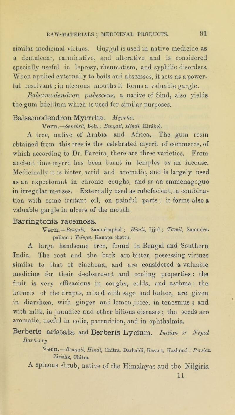 similar medicinal virtues. Gu^jtuI is used in native medicine as a demulcent, carminative, and alterative and is considered specially useful in leprosy, rheumatism, and syphilic disorders. When applied externally to boils and abscesses, it acts as a power- ful resolvant : in ulcerous mouths it forms a valuable gargle. Balsamodendron pubescens, a native of Sind, also yields the gum bdellium which is used for similar purposes. Balsamodendron Myrrrha. Myrrka. Vern.—Sanskrit, Bola ; Baujali, Hindi, Hirdbol. A tree, native of Arabia and Africa. The gum resin obtained from this tree is the celebrated myrrh of commerce, of which according to Dr. Pareira, there are three varieties. From ancient time myrrh has been burnt in temples as an incense. Medicinally it is bitter, acrid and aromatic, and is largely used as an expectorant in chronic coughs, and as an emmenagogue in irregular menses. Externally used as rubefacient, in combina- tion with some irritant oil, on painful parts; it forms also a valuable gargle in ulcers of the mouth. Barringtonia racemosa. Vern.—Bengali, Samudraphal; Hindi, Ijjul ; Tamil, Samudrea- pallam ; Telugu, Kanapa chettu. A large handsome tree, found in Bengal and Southern India. The root and the bark are bitter, possessing virtues similar to that of cinchona, and are considered a valuable medicine for their deobstruent and cooling properties: the fruit is verv efficacious in coughs, colds, and asthma: the kernels of the drupes, mixed with sago and butter, are given in diarrhoea, with ginger and lemon-juice, in tenesmus ; and with milk, in jaundice and other bilious diseases; the seeds are aromatic, useful in colic, parturition, and in ophthalmia. Berberis aristata and Berberis Lycium. Indian or Nepal Barberry. Vern.—Bengali, Hindi, Chit.ra, Darhaldi, Rasaut, Kashmal; Persian Zirislik, Chitra. A spinous shrub, native of the Himalayas and the Nilgiris. 11