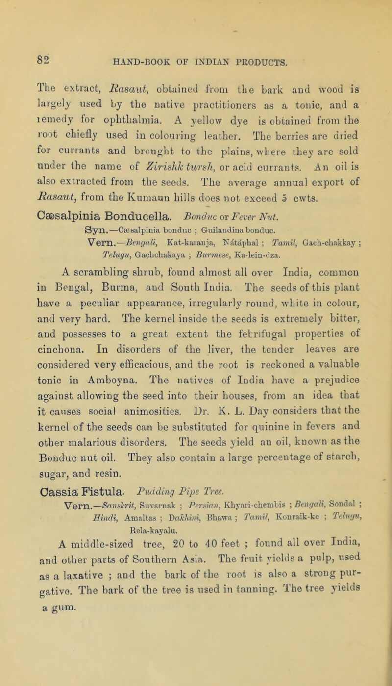 Tlie extract, liasaut, obtained from the bark and wood is largely used by the native practitioners as a tonic, and a remedy for ophthalmia. A yellow dye is obtained from the root chiefly used in colouring leather. The berries ai’e dried for currants and brought to the plains, where they are sold under the name of Zirishk turifh, or acid currants. An oil is also extracted from the seeils. The average annual export of JRasaut, from the Kumaun hills does not exceed 5 cwts. Caesalpinia Bonducella. Bonduc or Fever Nut. Syn.—Cajsalpinia bonduc ; Guilaudiua bonduc. Vern.—Beiujalt, Kat-karanja, Ndtdpbal ; 'I'amil, Gach-chakkaj'; Telugu, Gacbchakaya ; Burmese, Ka-lein-dza. A scrambling shrub, found almost all over India, common in Bengal, Burma, and South India. The seeds of this plant have a peculiar appearance, irregularly round, white in colour, and very hard. The kernel inside the seeds is extremely bitter, and possesses to a great extent the febrifugal properties of cinchona. In disorders of the liver, the tender leaves are considered very efficacious, and the root is reckoned a valuable tonic in Amboyna. The natives of India have a prejudice against allowing the seed into their houses, from an idea that it causes social animosities. Dr. K. L. Day considers that the kernel of the seeds can be substituted for quinine in fevers and other malarious disorders. The seeds yield an oil, known as the Bonduc nut oil. They also contain a large percentage of starch, sugar, and resin. Cassia Fistula. Pudding Pipe Tree. Vern.—Sanslrit, Suvaruak ; Pei'sian, Kbyari-chembis ; Bengali, Sondal ; Hindi, Amaltas ; 'Dakhini, Bhawa; Tamil, Konraik-ke ; Telugu, Rela-kayalu. A middle-sized tree, 20 to 40 feet ; found all over India, and other parts of Southern Asia. The fruit yields a pulp, used as a laxative ; and the bark of the root is also a strong pur- gative. The bark of the tree is used in tanning. The tree yields a gum.