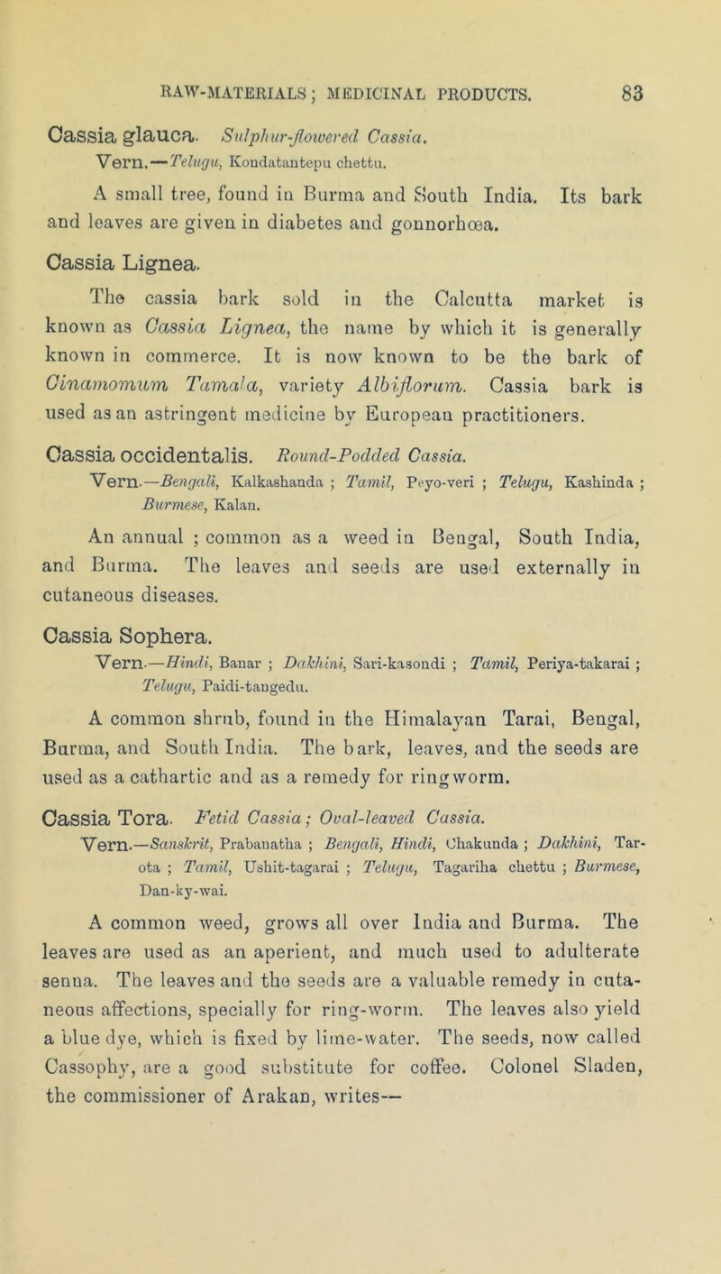 Cassia glauca. Sulphur-Jlowered Cassia. VQVVl.-^'Celugu, Kondatautepu chettu. A small tree, found in Burma and South India. Its bark and leaves are given in diabetes and gonnorboea. Cassia Lignea. The cassia bark sold in the Calcutta market is known as Cassia Lignea, the name by which it is generally known in commerce. It is now known to be the bark of Ginamomum Tamala, variety Albifioram. Cassia bark is used as an astringent medicine by European practitioners. Cassia occidentalis. Round-Podded Cassia. Vern.—Bengali, Kalkashanda ; Tamil, Peyo-veri ; Telugu, Kashinda ; Burmese, Kalan. An annual ; common as a weed in Bengal, South India, and Burma. The leaves and seeds are used externally in cutaneous diseases. Cassia Sophera. Vern.—Hindi, Banar ; Dahhini, Sari-kasoadi ; Tamil, Periya-takarai ; Telugu, Paidi-tangedu. A common shrub, found in the Himalayan Tarai, Bengal, Burma, and South India. The bark, leaves, and the seeds are used as a cathartic and as a remedy for ringworm. Cassia Tora. Fetid Cassia; Oval-leaved Cassia. Vern.—Sanskrit, Prabauatha ; Bengali, Hindi, Chakunda ; Dahhini, Tar- ota ; Tamil, Ushit-tagarai ; Telugu, Tagariha chettu ; Burmese, Dan-ky-wai. A common weed, grows all over India and Burma. The leaves are used as an aperient, and much used to adulterate senna. The leaves and the seeds are a valuable remedy in cuta- neous affections, specially for ring-worm. The leaves also yield a blue dye, which is fixed by lime-water. The seeds, now called Cassophy, are a good substitute for coffee. Colonel Sladen, the commissioner of Arakan, writes—