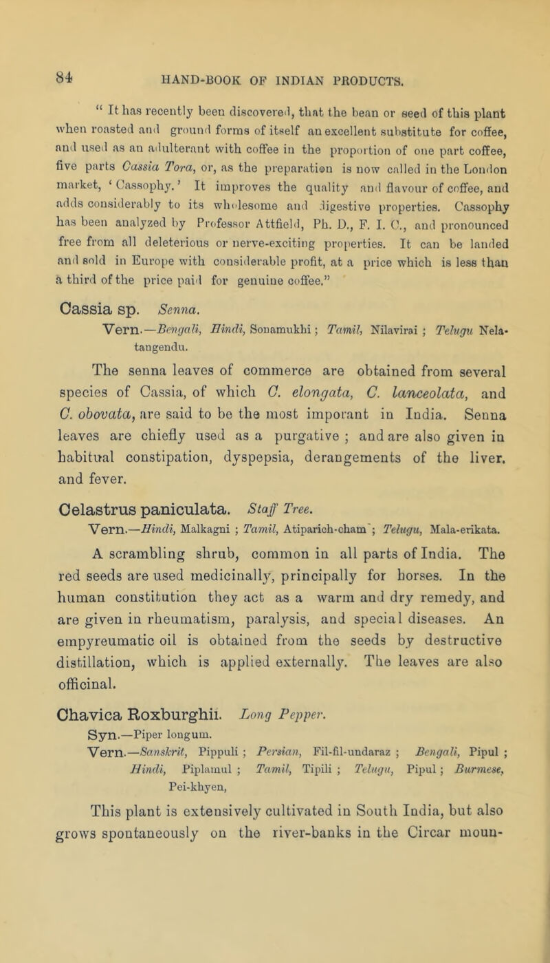 “ It has recently been cliscovere.l, that the bean or seeil of this plant when roasted and ground forms of itself an excellent substitute for coffee, anil used as an adulterant with coffee in the proportion of one part coffee, five parts Cassia Tora, or, as the preparation is now called in the London market, ‘ Llassophy. ’ It improves the quality and flavour of coffee, and adds considerably to its wh.desome and digestive properties. Cassophy has been analyzed by Professor Attfield, Ph. D., F. I. G., and pronounced free from all deleterious or nerve-exciting properties. It can be landed and sold in Europe with considerable profit, at a price which is less than a third of the price paid for genuine coffee.” Cassia sp. Senna. Yern.—Bengali, Hindi, Sonamukbi; TamiJ, Nilavirai ; Telvgu Nela- tangendu. The senna leaves of commerce are obtained from several species of Cassia, of which C. elongata, C. lanceolata, and C. obovata, are said to bo the most imporant in India. Senna leaves are chiefly used as a purgative ; and are also given in habitual constipation, dyspepsia, derangements of the liver, and fever. Oelastrus paniculata. Staff Tree. Vern.—Hindi, Malkagni ; Tamil, Atiparich-cham'; Telugu, Mala-erikata. A scrambling shrub, common in all parts of India. The red seeds are used medicinally, principally for horses. In the human constitution they act as a warm and dry remedy, and are given in rheumatism, paralysis, and special diseases. An einpyreumatic oil is obtained from the seeds by destructive distillation, which is applied externally. The leaves are also officinal. Ohavica Roxburghii. Long Pepper. Syn.—Piper lougum. Vern.—Sanskrit, Pippuli ; Persian, Fil-fil-undaraz ; Bengali, Pipul ; Hindi, Piplamul ; Tamil, Tipili ; Telugu, Pipul; Burmese, Pei-khyen, This plant is extensively cultivated in South India, but also grows spontaneously on the river-banks in the Circar moun-
