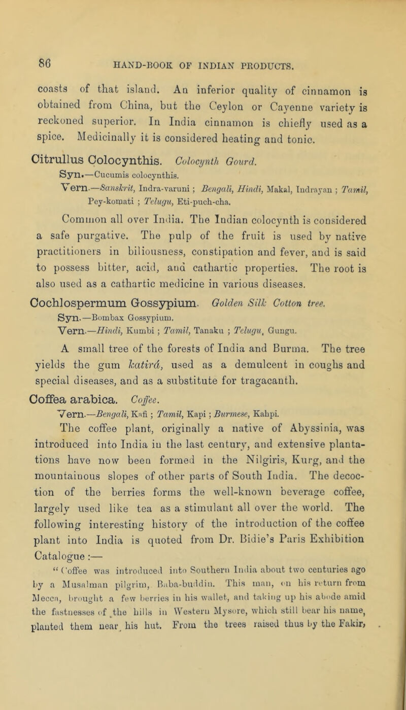 coasts of that island. Aq inferior quality of cinnamon is obtained from China, but tho Ceylon or Cayenne variety is reckoned superior. In India cinnamon is chiefly used as a spice. Medicinally it is considered heating and tonic. Oitrullus OolOCynth.is. Colocynth Gourd. Syn«—Cucumis colocynthis. Vern.—Samh-U, India-varuni; Bengali, Hindi, Makal, Iiulrayan ; Tamil, Pey-komati ; Telugu, Eti-puch-cha. Common all over India. The Indian colocynth is considered a safe purgative. The pulp of the fruit is used by native practitioners in biliousness, constipation and fever, and is said to possess bitter, acid, and cathartic properties. The root is also used as a cathartic medicine in various diseases. Oochlospermum Gossypium. Golden Silk Cotton tree. Syn .—Bombax Gossypium. Vern.—Hindi, Kumbi ; Tamil, Tanaku ; Telugu, Guugu. A small tree of the forests of India and Burma. The tree yields the gum katird, used as a demulcent in coughs and special diseases, and as a substitute for tragacanth. Oofifea arabica. Coffee. Vern.—Bengali, K;ifi ; Tamil, Kapi; Burmese, Kabpi. The coffee plant, originally a native of Abyssinia, was introduced into India in the last century, and extensive planta- tions have now been formed in the Nilgiris, Kurg, and the mountainous slopes of other parts of South India. The decoc- tion of the berries forms the well-known beverage coffee, largely used like tea as a stimulant all over the world. The followine: interesting history of the introduction of the coffee plant into India is quoted from Dr. Bidie’s Paris Exhibition Catalogue :— “ (’ofFee wa.s introduced into Southern Indi.a .about two centuries ago by a jMusnlm.an pilgrim, Bab.a-buddin. Thi.s man, cn bis return from Mecca, brouglit a few berries in his wallet, find taking up his abode amid the fastnesses of _^the bills in Western Mysore, which still bear his uame^ planted them near, hi.s hut. From the trees raised thus by the Fakir,