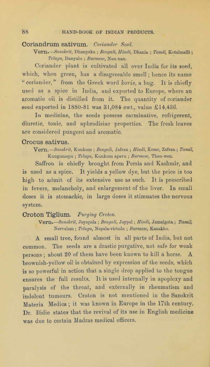 Coriandrum sativum. Coriander Seed. ’Vern.—Sanekrit, Dhanyaka ; Bengali, Hindi, Dhania ; Tamil, Kotalmalli; Telugu, DaDyalii; Burmese, Nan-nau. Col’iander plant is cultivated all over India for its seed, which, when green, has a disagreeable smell; hence its name “coriander,” from the Greek word Icoris, a bug. It is chiefly used as a spice in India, and exported to Europe, where an aromatic oil is distilled from it. The quantity of coriander seed exported in 1880-81 was 31,084 cwt., value £14,436. In medicine, the seeds possess carminative, refrigerent, diuretic, tonic, and apln’odisiac properties. The fresh leaves are considered pungent and aromatic. Crocus sativus. Vern.—Sanshil, Kunkum ; Bengali, Jafran ; Hindi, Kesar, Zafran ; Tamil, Kunguoiapu ; Telugu, Kunkum apavu ; Burmese, Than-wen. Saffron is chiefly brought from Persia and Kashmir, and is used as a spice. It yields a yellow dye, but the price is too high to admit of its extensive use as such. It is prescribed in fevers, melancholy, and enlargement of the liver. In small doses it is stomachic, in large doses it stimuates the nervous system. Croton Tiglium. Purging Croton. Vern.—Sanskrit, Jayapala ; Bengali, Jaypal; Hindi, Jamalgota ; Tamil, Nervalam ; Telugu, Nepala-virtulu ; Burmese, Kauakho. A small tree, found almost in all parts of India, but not common. The seeds are a drastic purgative, not safe for \veak persons ; about 20 of them have been known to kill a horse. A brownish-yellow oil is obtained by expression of the seeds, which is so powerful in action that a single drop applied to the tongue ensures the full results. It is used internally in apoplexy and paralysis of the throat, and externally in rheumatism and indolent tumours. Croton is not mentioned in the Sanskrit Materia Medica ; it was known in Europe in the 17th centuiy. Dr. Bidie states that the revival of its use in English medicine was due to certain Madras medical officers.