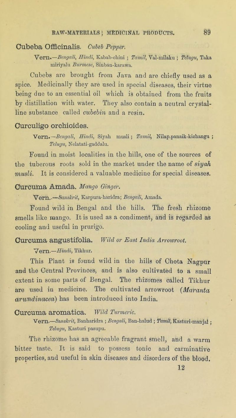 Oubeba Officinalis. Cuheb Pepper. Vern.—Bengali, Hindi, Kabab-cbini ; Tamil, Val-milaku ; Teltigu, Taka miriyalu Burmese, Siubau-karawa. Cubebs are brought from Java and are chiefly used as a spice. Medicinally they are used in special diseases, their virtue being due to an essential oil which is obtained from the fruits by distillation with water. They also contain a neutral crystal- line substance called cuhehin and a resin. Ourculigo orchioides. Yern^—Bengali, Hindi, Siyah musli; TamiL, Nilap.panaik-kizhangu ; Telugu, Nelatati-gaddalu. Found in moist localities in the hills, one of the sources of the tuberous roots sold in the market under the name of siyah musli. It is considered a valuable medicine for special diseases. Curcuma Amada. Mango Ginger. Vern..—Sanskrit, Karpura-haridra; Bengali, Amada. Found wild in Bengal and the hills. The fresh rhizome smells like mango. It is used as a condiment, and is regarded as cooling and useful in prurigo. Curcuma angustifolia. Wild or East India Arrowroot. Vern.—Hindi, Tikhur. This Plant is found wild in the hills of Chota Nagpur and the Central Provinces, and is also cultivated to a small extent in some parts of Bengal, The rhizomes called Tikhur are used in medicine. The cultivated arrowroot (Maranta arundinacea) has been introduced into India. Curcuma aromatica. Wild Turmeric. Vern.—Sanskrit, Banharidra ; Bengali, Ban-halud ; Tamil, Kasturi-manjal; Telugu, Kasturi pasupu. The rhizome has an agreeable fragrant smell, and a warm bitter taste. It is said to possess tonic and carminative properties, and useful in skin diseases and disorders of the blood. 12