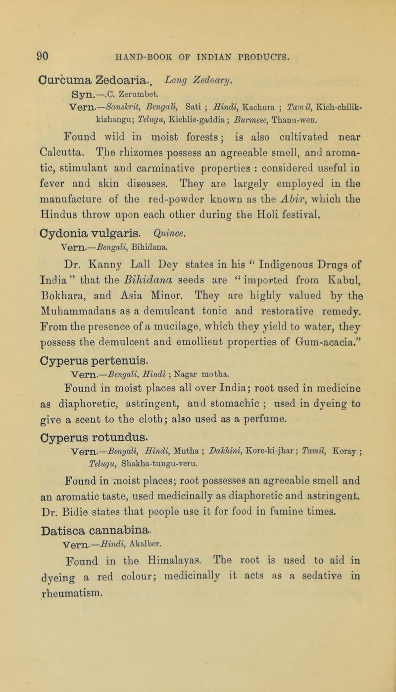 Curcuma Zedoaria.. Long Zedoanj. S3ni.— •C. Zerumbet. Vern.—Sanskrit, Bengali, Sati ; Hindi, Kacbura ; Tamil, Kich-chilik- kizbangu; Telugu, Kichlie-gaddia; Burmese, Thanu-wen. Found wild in moist forests; is also cultivated near Calcutta. The rhizomes possess an agreeable smell, and aroma- tic, stimulant and carminative properties : considered useful in fever and skin diseases. They are largely employed in the manufacture of the red-powder known as the Abir, which the Hindus throw upon each other during the Holi festival. Oydonia vulgaris. Quince. Vern.—Bengali, Bihidaua. Dr. Kanny Lall Dey states in his Indigenous Drugs of India” \X\tii Hhe Bihidana seeds are “imported from Kabul, Bokhara, and Asia Minor. They are highly valued by the Muhammadans as a demulcant tonic and restorative remedy. From the presence of a mucilage, which they yield to water, they possess the demulcent and emollient properties of Gum-acacia.” Oyperus pertenuis. Vern-—Bengali, Hindi ; Nagar motha. Found in moist places all over India; root used in medicine as diaphoretic, astringent, and stomachic ; used in dyeing to give a scent to the cloth; also used as a perfume. Oyperus rotundus. Vern-—Bengali, Hindi, Mutha ; Dakliini, Kore-ki-jhar; Tamil, Koray ; Telugu, Shakha-tuugu-veru. Found in moist places; root possesses an agreeable smell and an aromatic taste, used medicinally as diaphoretic and astringent. Dr. Bidie states that people use it for food in famine times. Datisca cannabina. Vern.—Hindi, Akalber. Found in the Himalayas. The root is used to aid in dyeing a red colour; medicinally it acts as a sedative in rheumatism.