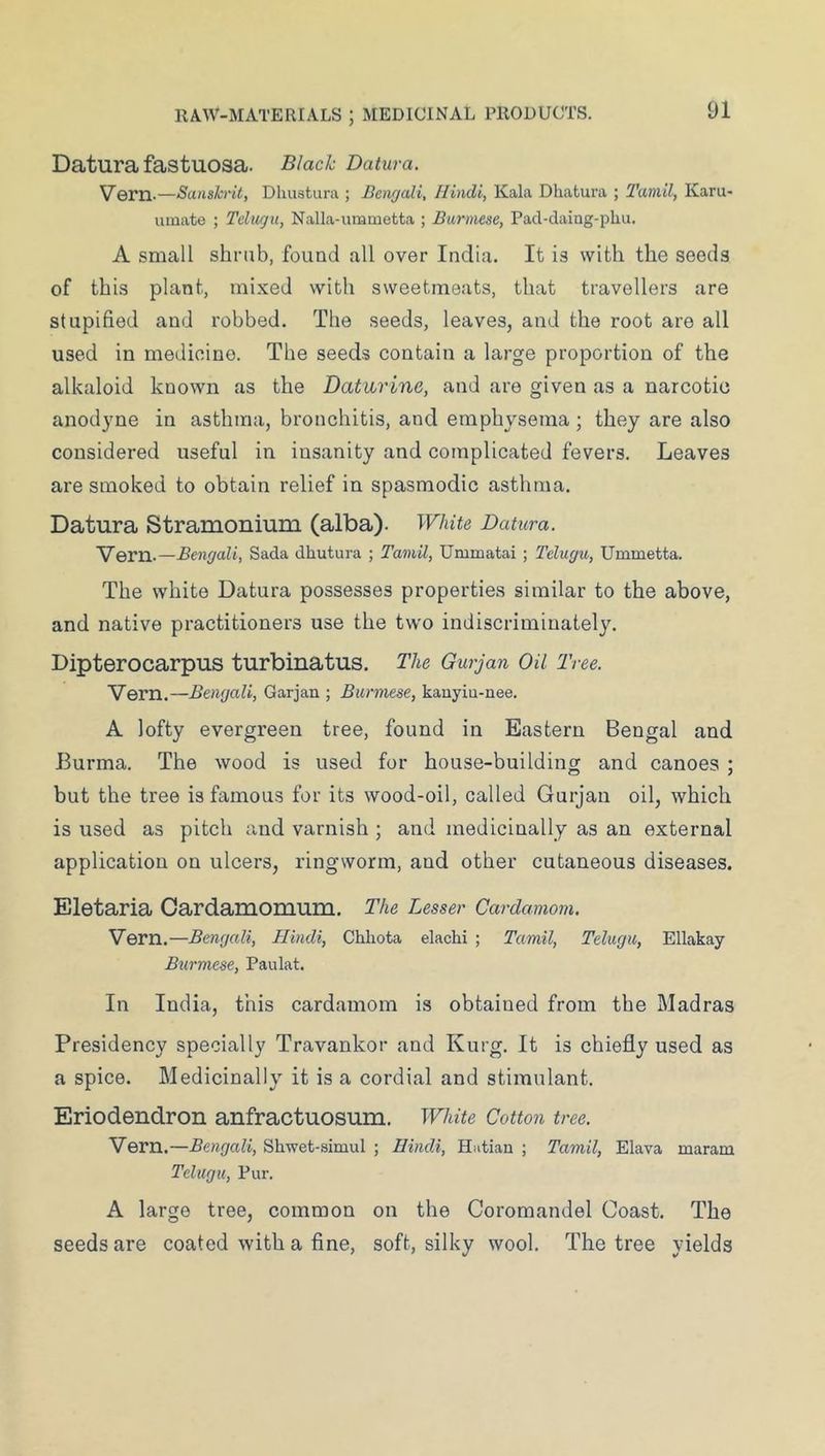 Datura fastuosa. Black Datura. Vern.—Sanskrit, Dliustura ; Bengali, Hindi, Kala Dhatura ; Tamil, Kara- innate ; Telugu, Nalla-ummetta ; Burmese, Pacl-daing-phu. A small shrub, found all over India. It is with the seeds of this plant, mixed with sweetmeats, that travellers are stupified and robbed. The seeds, leaves, and the root are all used in medicine. The seeds contain a large proportion of the alkaloid known as the Daturine, and are given as a narcotic anodjme in asthma, bronchitis, and emphysema; they are also considered useful in insanity and complicated fevers. Leaves are smoked to obtain relief in spasmodic asthma. Datura Stramonium (alba). White Datura. Vern.—Bengali, Sada dhutura ; Tamil, Ummatai ; Telugu, Ummetta. The white Datura possesses properties similar to the above, and native practitioners use the two indiscriminately. Dipterocarpus turbinatus. The Gurjan Oil Tree. Vern.—Bengali, Garjan ; Burmese, kauyiu-nee. A lofty evergreen tree, found in Eastern Bengal and Burma. The wood is used for house-building and canoes ; but the tree is famous for its wood-oil, called Gurjan oil, which is used as pitch and varnish ; and medicinally as an external application on ulcers, ringworm, and other cutaneous diseases. Eletaria Cardamomum, The Lesser Cardamom. Vern.—Bengali, Hindi, Chliota elachi ; Tamil, Telugu, Ellakay Burmese, Paulat. In India, this cardamom is obtained from the Madras Presidency specially Travankor and Kurg. It is chiefly used as a spice. Medicinally it is a cordial and stimulant. Eriodendron anfractuosum. White Cotton tree. Vern.—Bengali, Shwet-simul ; Hindi, Hutian ; Tamil, Elava maram Telugu, Pur. A large tree, common on the Coromandel Coast. The seeds are coated with a fine, soft, silky wool. The tree yields
