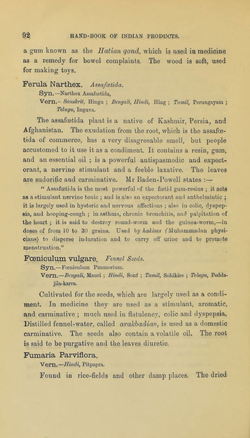 a gum known as the Hatian goncl, which is used in medicine as a remedy for bowel complaints. The wood is soft, used for making toys. Ferula Narthex. Assafwtida. Syn.—Narthex Assafoetida, '^QVVi.,~ Sanshrit, Hingu ; Bengali, Hindi, Hing ; Tamil, Perungayam ; Telugu, Inguva. The assafoetida plant is a native of Kashmir, Persia, and Afghanistan. The exudation from the root, which is the assafoe- tida of commerce, has a very disagreeable smell, but people accustomed to it use it as a condiment. It contains a resin, gum, and an essential oil ; is a powerful antispasmodic and expect- orant, a nervine stimulant and a feeble laxative. The leaves are sudorific and carminative. Mr Baden-I‘owell states :— “ Assafcetida is the most powerful of the foetid gum-resins ; it acts as a stimulant nervine tonic ; and is also an expectorant and anthelmintic ; it is largely used in hysteric and nervous affections ; also in colic, dyspep- sia, and hooping-cough ; in asthma, chronic bronchitis, and palpitation of the heart ; it is said to destroy round-worm and the guinea-worm,—in doses of from 10 to 30 grains. Used by hakims fMuhammadan physi- cians) to disperse induration and to carry off urine and to promote menstruation.” FcBniculum vulgare. Fennel Seeds. Syn.—Fceniculum Paumorium. Vern.—Bengali, Mauri ; Hindi, Sonf ; Tamil, Sohikire ; Telngxi, Pedda- jila-karra. Cultivated for the seeds, which are largely used as a condi- ment. In medicine they are used as a stimulant, aromatic, and carminative ; much used iu flatulency, colic and dyspepsia. Distilled fennel-water, called aralchadian, is used as a domestic carminative. The seeds also contain a volatile oil. The root is said to be purgative and the leaves diuretic. Fumaria Parviflora. Vern.—Hindi, Pitpapna. Found in rice-fields and other damp places. The dried