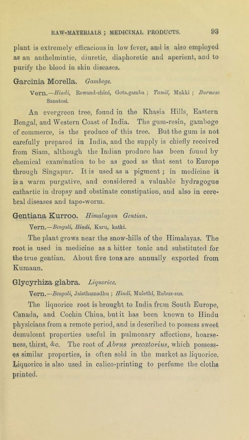 plaut is extremely efficacious in low fever, and is also employed as an anthelmintic, diuretic, diaphoretic and aperient, and to purify the blood in skin diseases. Garcinia Morelia. Gamboge. Vern.—Hindi, Rewand-chini, Gota.gamba ; Tamil, Mukki ; Burmese Sanatosi. An everureen tree, found in the Khasia Hills, Eastern Bengal, and Western Coast of India. The gum-resin, gamboge of commerce, is the produce of this tree. But the gum is not carefully prepared in India, and the supply is chiefly received from Siam, although the Indian produce has been found by chemical examination to be as good as that sent to Europe through Singapur. It is used as a pigment ; in medicine it is a warm purgative, and considered a valuable hy^dragogue cathartic in dropsy and obstinate constipation, and also in cere- bral diseases and tape-worm. Gentiana Kurroo. Himalayan Gentian. Vern.—Bengali, Hindi, Karu, katki. The plant grows near the snow-hills of the Himalayas. The root is used in medicine as a bitter tonic and substituted for the true gentian. About five tons are annually exported from Kumaun. Glycyrhiza glabra. Liquorice. Vern.—Bengali, Jaisthamadhu ; Hindi, Mulethi, Rubus-sus. The liquorice root is brought to India from South Europe, Canada, and Cochin China, but it has been known to Hindu physicians from a remote period, and is described to possess sweet demulcent properties useful in pulmonary affections, hoarse- ness, thirst, &c. The root of Ahrus precatorius, which possess- es similar properties, is often sold in the market as liquorice. Liquorice is also used in calico-printing to perfume the cloths printed.