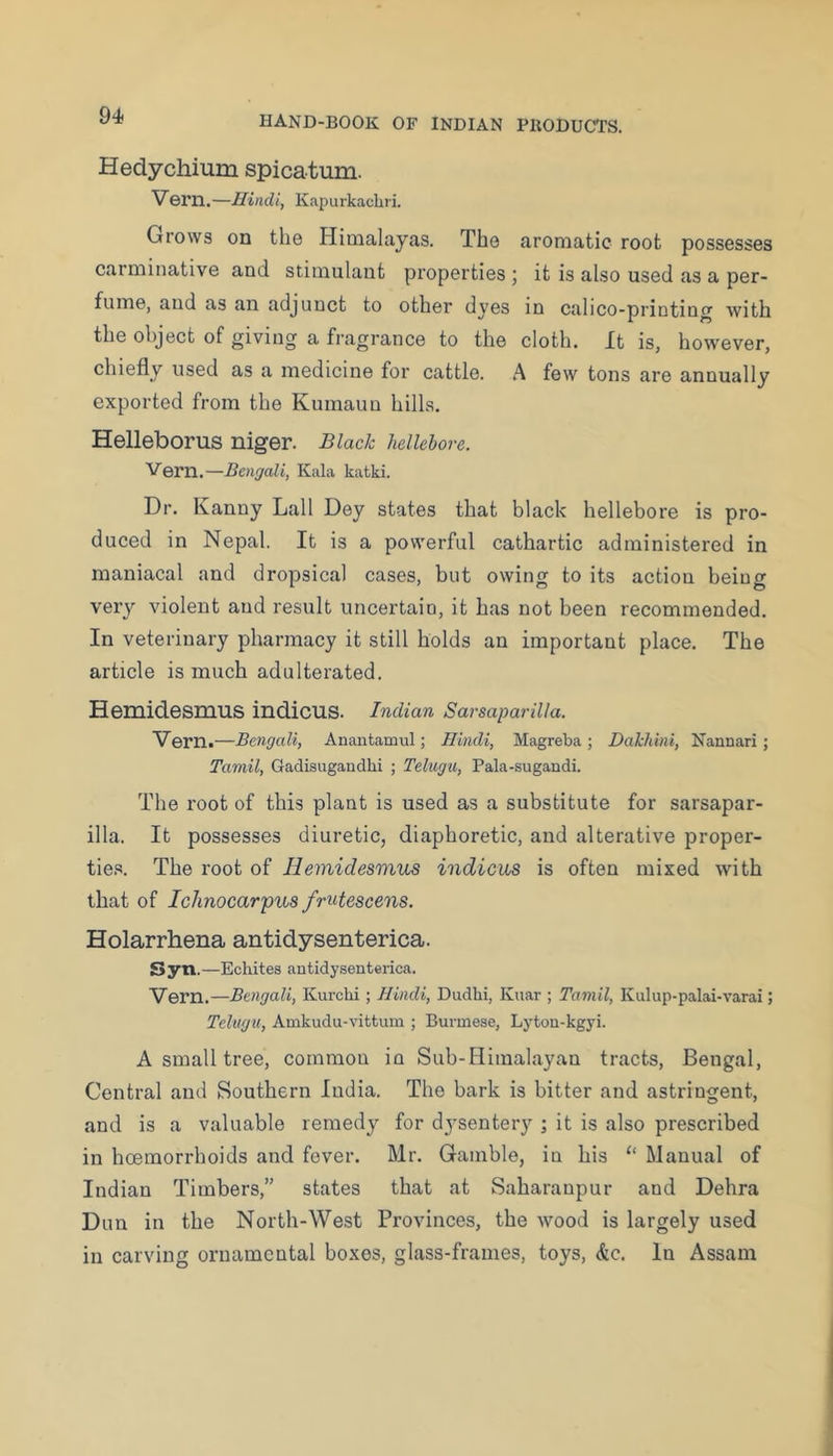 Hedychium spicatum. Vern.—Hindi, Kapurkachri. Grows on the Himalayas. The aromatic root possesses carminative and stimulant properties j it is also used as a per- fume, and as an adjunct to other dyes in calico-printing with the object of giving a fragrance to the cloth. It is, however, chiefly used as a medicine for cattle. A few tons are annually exported from the Kumaun hills. Helleborus niger. Black hellebore. Venn.—Bengali, Kala katki. Dr. Kanny Lall Dey states that black hellebore is pro- duced in Nepal. It is a powerful cathartic administered in maniacal and dropsical cases, but owing to its action being very violent and result uncertain, it has not been recommended. In veterinary pharmacy it still holds an important place. The article is much adulterated. Hemidesmus indicus. Indian Sarsaparilla. Vern.—Bengali, Anantamul; Hindi, Magreba ; Dakhbii, Nannari; Tamil, Gadisugaudlii ; Telngu, Pala-sugandi. The root of this plant is used as a substitute for sarsapar- illa. It possesses diuretic, diaphoretic, and alterative proper- tie.*?. The root of Hemidesmus indicus is often mixed with that of Iclinocar'pus fmtescens. Holarrhena antidysenterica. Syn.—Echites antidysenterica. Vern.—Bengali, Kurchi; Hindi, Dudhi, Knar ; Tamil, Kulup-palai-varai; Telugu, Amkudu-vittum ; Burmese, Lyton-kgyi. A small tree, common in Sub-Himalayan tracts, Bengal, Central and Southern India. The bark is bitter and astringent, and is a valuable remedy for dj'sentery ; it is also prescribed in hcemorrhoids and fever. Mr. Gamble, in his “ Manual of Indian Timbers,” states that at Saharanpur and Debra Dun in the North-West Provinces, the wood is largely used in carving ornamental boxes, glass-frames, toys, &c. In Assam