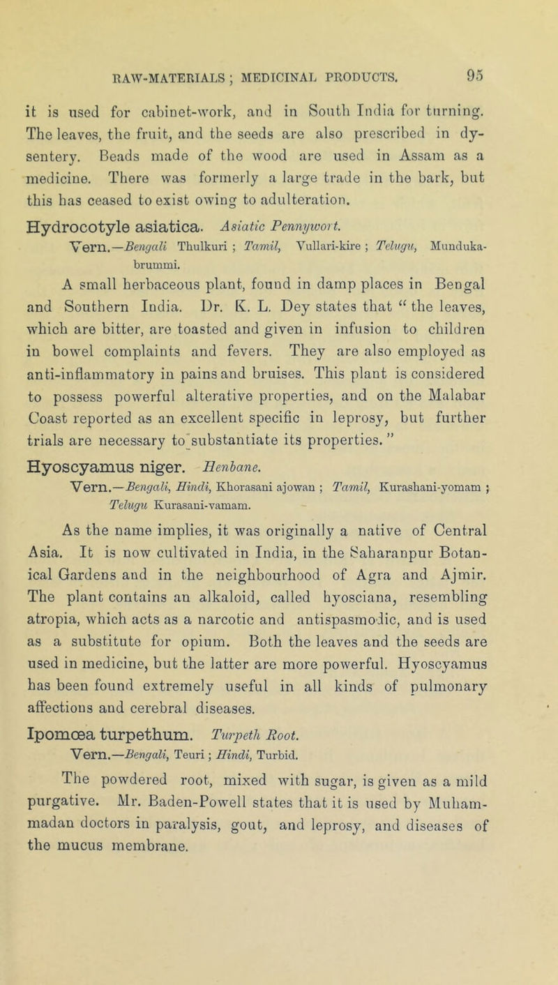 it is used for cabinet-work, and in South India for turning. The leaves, the fruit, and the seeds are also prescribed in dy- sentery. Beads made of the wood are used in Assam as a medicine. There was formerly a large trade in the bark, but this has ceased to exist ow'ing to adulteration. Hydrocotyle asiatica. Asiatic Pennywort. Vern.—Bengali Thulkuri ; Tamil, Yullari-kire ; Tehtgn, Mimduka- brummi. A small herbaceous plant, found in damp places in Bengal and Southern India. Dr. K. L. Dey states that “ the leaves, which are bitter, are toasted and given in infusion to children in bowel complaints and fevers. They are also employed as anti-inflammatory in pains and bruises. This plant is considered to possess powerful alterative properties, and on the Malabar Coast reported as an excellent specific in leprosy, but further trials are necessary to*substantiate its properties. ” Hyoscyamus niger. Henbane. Vern.—Bengali, Hindi, Khorasani ajowan ; Tamil, Kurashani-yomam ; Teliigu Kurasani-vamam. As the name implies, it was originally a native of Central Asia. It is now cultivated in India, in the Baharanpur Botan- ical Gardens and in the neighbourhood of Agra and Ajmir. The plant contains an alkaloid, called hyosciana, resembling atropia, which acts as a narcotic and antispasmodic, and is used as a substitute for opium. Both the leaves and the seeds are used in medicine, but the latter are more powerful. Hyoscyamus has been found extremely useful in all kinds of pulmonary affections and cerebral diseases. Ipomoea turpethum. Tiirpetk Boot. Vern.—Bengali, Teuri; Hindi, Turbid. The powdered root, mixed with sugar, is given as a mild purgative. Mr. Baden-Powell states that it is used by Muham- madan doctors in paralysis, gout, and leprosy, and diseases of the mucus membrane.