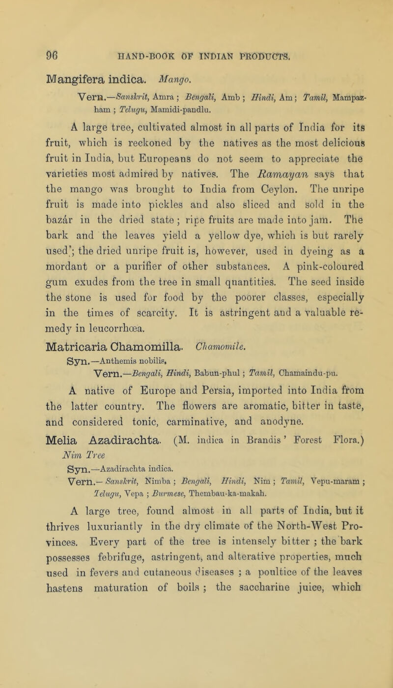 Mangifera indica. Mango. Veru.—Sanslcrit, kmv&. ] Bengali, Amb ; Hindi, Am; Tamil, Mampaz- ham ; Tehigu, Mamidi-paudlu. A large tree, cultivated almost in all parts of India for its fruit, which is reckoned by the natives as the most delicious fruit in India, but Europeans do not seem to appreciate the varieties most admired by natives. The Ramayan says that the mango was brought to India from Ceylon. The unripe fruit is made into pickles and also sliced and sold in the bazilr in the dried state; ripe fruits are made into jam. The bark and the leaves yield a yellow dye, w'hich is but rarely used’; the dried unripe fruit is, however, used in dyeing as a mordant or a purifier of other substances. A pink-coloured gum exudes from the tree in small quantities. The seed inside the stone is used for food by the poorer classes, especially in the times of scarcity. It is astringent and a valuable re- medy in leucorrhoea. Matricaria Ohamomilla. Chamomile. Syn.—Anthemis nobilis, Vern.—Bengali, Hindi, Babun-phul; Tamil, Chamaindu-pu. A native of Europe and Persia, imported into India from the latter country. The flowers are aromatic, bitter in taste, and considered tonic, carminative, and anodyne. Melia Azadirachta. (M. indica in Brandis ’ Forest Flora.) Nim Tree Syn. —Azadirachta iudica. Vern.— Sanslcrit, Nitnba ; Bengali, Hindi, Nim ; Tamil, Vepu-maram ; lelugu, Vepa ; Burmese, Thembau-ka-makah. A large tree, found almost in all parts of India, but it thrives luxuriantly in the dry climate of the North-West Pro- vinces. Every part of the tree is intensely bitter ; the bark posjsesses febrifuge, astringent, and alterative properties, much used in fevers and cutaneous diseases ; a poultice of the leaves hastens maturation of boils ; the saccharine juice, which