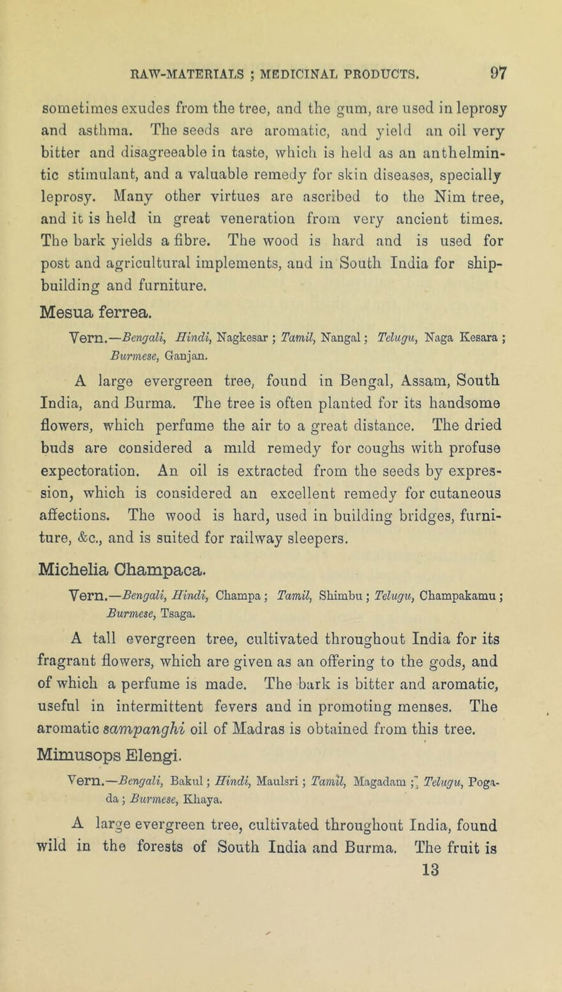 sometimes exudes from the tree, and the gum, are used in leprosy and asthma. The seeds are aromatic, and yield an oil very bitter and disagreeable in taste, which is held as an anthelmin- tic stimulant, and a valuable remedy for skin diseases, specially leprosy. Many other virtues are ascribed to the Nim tree, and it is held in great veneration from very ancient times. The bark yields a fibre. The wood is hard and is used for post and agricultural implements, and in South India for ship- building and furniture. Mesua ferrea. Venn.—Bengali, Hindi, Nagkesar ; Tamil, Nangal; Tclugu, Naga Kesara ; Burmese, Ganjan. A large evergreen tree, found in Bengal, Assam, South India, and Burma, The tree is often planted for its handsome flowers, which perfume the air to a great distance. The dried buds are considered a mild remedy for coughs with profuse expectoration. An oil is extracted from the seeds by expres- sion, which is considered an excellent remedy for cutaneous affections. The wood is hard, used in building bridges, furni- ture, &c., and is suited for railway sleepers, Michelia Ohampaca. Vern.—Bengali, Hindi, Champa ; Tamil, Shimbu ; Telugu, Champakamu ; Burmese, Tsaga. A tall evergreen tree, cultivated throughout India for its fragrant flowers, which are given as an offering to the gods, and of which a perfume is made. The bark is bitter and aromatic, useful in intermittent fevers and in promoting menses. The aromatic sampanghi oil of Madras is obtained from this tree. Mimusops Elengi. Vern.—Bengali, Bakul; Hindi, Maulsri; Tamil, Magadam Telugu, Poga- da; Burmese, Khaya. A large evergreen tree, cultivated throughout India, found wild in the forests of South India and Burma, The fruit is 13
