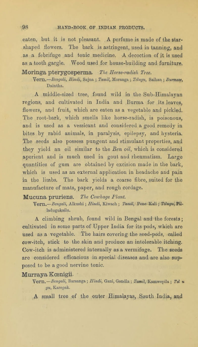 eaten, but it is not pleasant. A perfume is naade of the star- shaped flowers. The bark is astringent, used in tanning, and as a febrifuge and tonic medicine. A decoction of it is used as a tooth gargle. Wood used for house-building and furniture. Moringa pterygosperma. The Horse-radish Tree. Vern.—Bengali, Hindi, Sajna ; Tamil, Morauga ; Telugu, Saihan ; Burmese, Daintba. A middle-sized tree, found wild in the Sub-Himalayan regions, and cultivated in India and Burma for its leaves, flowers, and fruit, which are eaten as a vegetable and pickled. The root-bark, which smells like horse-radish, is poisonous, and is used as a vessicant and considered a good remedy in bites by rabid animals, in paralysis, epilepsy, and hysteria. The seeds also possess pungent and stimulant properties, and they yield an oil similar to the Ben oil, which is considered aperient and is much used in gout and rheumatism. Large quantities of gum are obtained by excision made in the bark, which is used as an external application in headache and pain in the limbs. The bark yields a coarse fibre, suited for the manufacture of mats, paper, and rough cordage. Mucuna pruriens. The Cowhage Plant. Vern.—Bengali, Alkusbi; Hindi, Kiwach ; Tamil, Pene Kali; Telugu, Pil- ladugukailii, A climbing shrub, found wild in Bengal and the forests; cultivated in some parts of Upper India for its pods, which are used as a vegetable. The hairs covering the seed-pods, called cow-itch, stick to the skin and produce an intolerable itching. Cow-itch is administered internally as a vermifuge. The seeds are considered efficacious in special diseases and are also sup- posed to be a good nervine tonic. Murraya Koenigii. Yern.—Bengali, Barsanga ; Hindi, Gani, Qandla ; TomU, Ivamwepila ; Td u gu, Karepak. A small tree of the outer Himalayas, South India, and