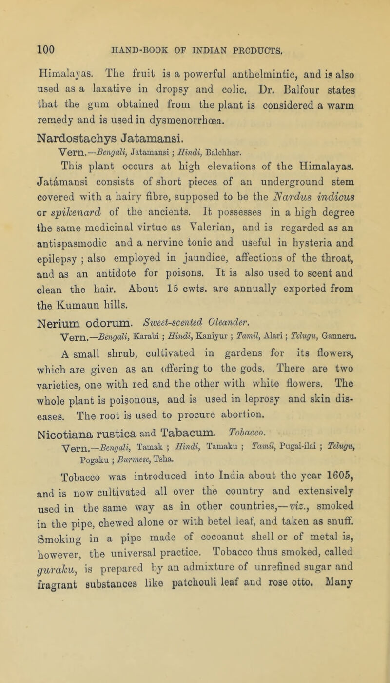 Himalayas. The fruit is a powerful anthelmintic, and is also used as a laxative in dropsy and colic. Dr. Balfour states that the gum obtained from the plant is considered a warm remedy and is used in dysmenorrhoea. Nardostachys Jatamansi. Vern.—Bengali, Jatamansi; Hindi, Balchhar. This plant occurs at high elevations of the Himalayas. Jatamansi consists of short pieces of an underground stem covered with a hairy fibre, supposed to be the Nardus indicus or spikenard of the ancients. It possesses in a high degree the same medicinal virtue as Valerian, and is regarded as an antispasmodic and a nervine tonic and useful in hysteria and epilepsy ; also employed in jaundice, affections of the throat, and as an antidote for poisons. It is also used to scent and clean the hair. About 15 cwts. are annually exported from the Kumaun hills. Nerium odorum. Sweet-scented Oleander. Vern.—Bengali, Karabi; Hindi, Kaniyur ; Tamil, Alari; Tclugu, Ganneru. A small shrub, cultivated in gardens for its flowers, which are given as an offering to the gods. There are two varieties, one with red and the other with white flowers. The whole plant is poisonous, and is used in leprosy and skin dis- eases. The root is used to procure abortion. Nicotiana rustica and Tabacum. Tobacco. Vern.—Bengali, Tamak ; Hindi, Tamaku ; Ta7nil, Pugai-ilai ; Telugu, Pogaku ; Burmese, Tsha. Tobacco was introduced into India about the year 1605, and is now cultivated all over the country and extensively used in the same w^ay as in other countries,—t’is;., smoked in the pipe, chewed alone or with betel leaf, and taken as snuflf. Smoking in a pipe made of cocoanut shell or of metal is, however, the universal practice. Tobacco thus smoked, called gurahu, is prepared by an admixture of unrefined sugar and fragrant substances like patchouli leaf and rose otto. Many