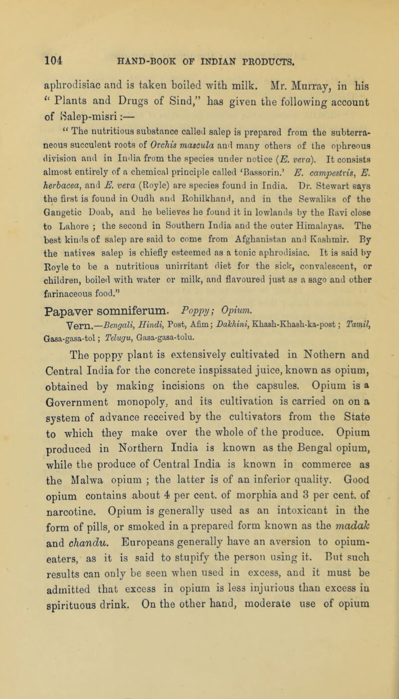 aphrodisiac and is taken boiled with milk. Mr, Murray, in his “ Plants and Drugs of Sind,” has given the following account of ISalep-misri:— “ The nutritious substance called salep is prepared from the subterra- neous succulent roots of OtcMs mascula and many others of the ophreous division and in India from the species under notice (E. vera). It consists almost entirely of a chemical principle called ‘Bassorin.’ E. campestris, E. herbacea, and E. veva (Royle) are species found in India. Dr. Stewart says the first is found in Oudh and Rohilhhand, and in the Sewaliks of the Gangetic Doab, and he believes he found it in lowlands by the Ravi close to Lahore ; the second in Southern India and the outer Himalayas. The best kinds of salep are said to come from Afghanistan and Kashmir. By the natives salep is chiefly esteemed as a tonic aphrodisiac. It is said by Royle to be a nutritious unirritant diet for the sick, convalescent, or children, boiled with water or milk, and flavoured just as a sago and other farinaceous food.” Papaver somniferum. Poppy; Opium. Vern.—Bengali, Hindi, Post, Afim; Bakhini, Khash-Khash-ka-post; Tamil, Gasa-gasa-tol; Telugu, Gasa-gaaa-tolu. The poppy plant is extensively cultivated in Nothern and Central India for the concrete inspissated juice, known as opium, obtained by making incisions on the capsules. Opium is a Government monopoly, and its cultivation is carried on on a system of advance received by the cultivators from the State to which they make over the whole of the produce. Opium produced in Northern India is known as the Bengal opium, while the produce of Central India is known in commerce as the Malwa opium ; the latter is of an inferior quality. Good opium contains about 4 per cent, of morphia and 3 per cent, of narcotine. Opium is generally used as an intoxicant in the form of pills, or smoked in a prepared form known as the madak and chandu. Europeans generally have an aversion to opium- eaters, as it is said to stupify the person using it. But such results can only be seen when used in excess, and it must be admitted that excess in opium is less injurious than excess in spirituous drink. On the other hand, moderate use of opium