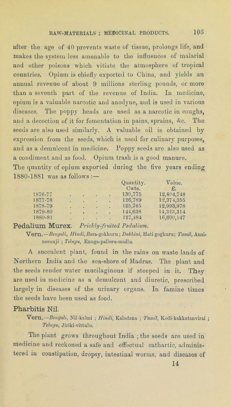 after the age of 40 prevents waste of tissue, prolongs life, and makes the system less amenable to the influeuces of malarial and other poisons which vitiate the atmosphere of tropical countries. Opium is chiefly exported to China, and yields an annual revenue of about 9 millions sterling pounds, or more than a seventh part of the revenue of India. In medicine, opium is a valuable narcotic and anodyne, and is used in various diseases. The poppy heads are used as a narcotic in coughs, and a decoction of it for fomentation in pains, sprains, &c. The seeds are also used similarly. A valuable oil is obtained by expression from the seeds, which is used for culinary purpose,s, and as a demulcent in medicine. Poppy seeds are also used as a condiment and as food. Opium trash is a good manure. The quantity of opium exported during the five years ending 1880-1881 was as follows :— (Quantity. Cwts. Value. £. 1876-77 1.30,775 12,404,748 1877-78 126,789 12,374,355 1878-79 125,765 12,993,978 1879-80 144,6.38 14,32;5,314 1880-81 Pedalium Murex. 127,484 Pi'icJc ly-fruited Pedalium. 16,600,147 Vern.—Bengali, i/'indt,jBara-gokhuru; Dakldni, Hati goghuru; Tamil, Anai- neruuji ; Telugu, Euuga-palleru-mullu. A succulent plant, found in the rains on waste lands of Northern India and the sea-shore of Madras. The plant and the seeds render water mucilaginous if steeped in it. They are used in medicine as a demulcent and diuretic, prescribed largely in diseases of the urinary organs. In famine times the seeds have been used as food. Pharbitis Nil. Vern.—Bengali, Nil-kalmi ; Hindi, Kalaclana ; Tamil, Kodi-kakkatanvirai Telugu, Jiriki-vittulu. The plant grows throughout India ; the seeds are used in medicine and reckoned a safe and effectual cathartic, adminis- tered in constipation, dropsy, intestinal worms, and diseases of U