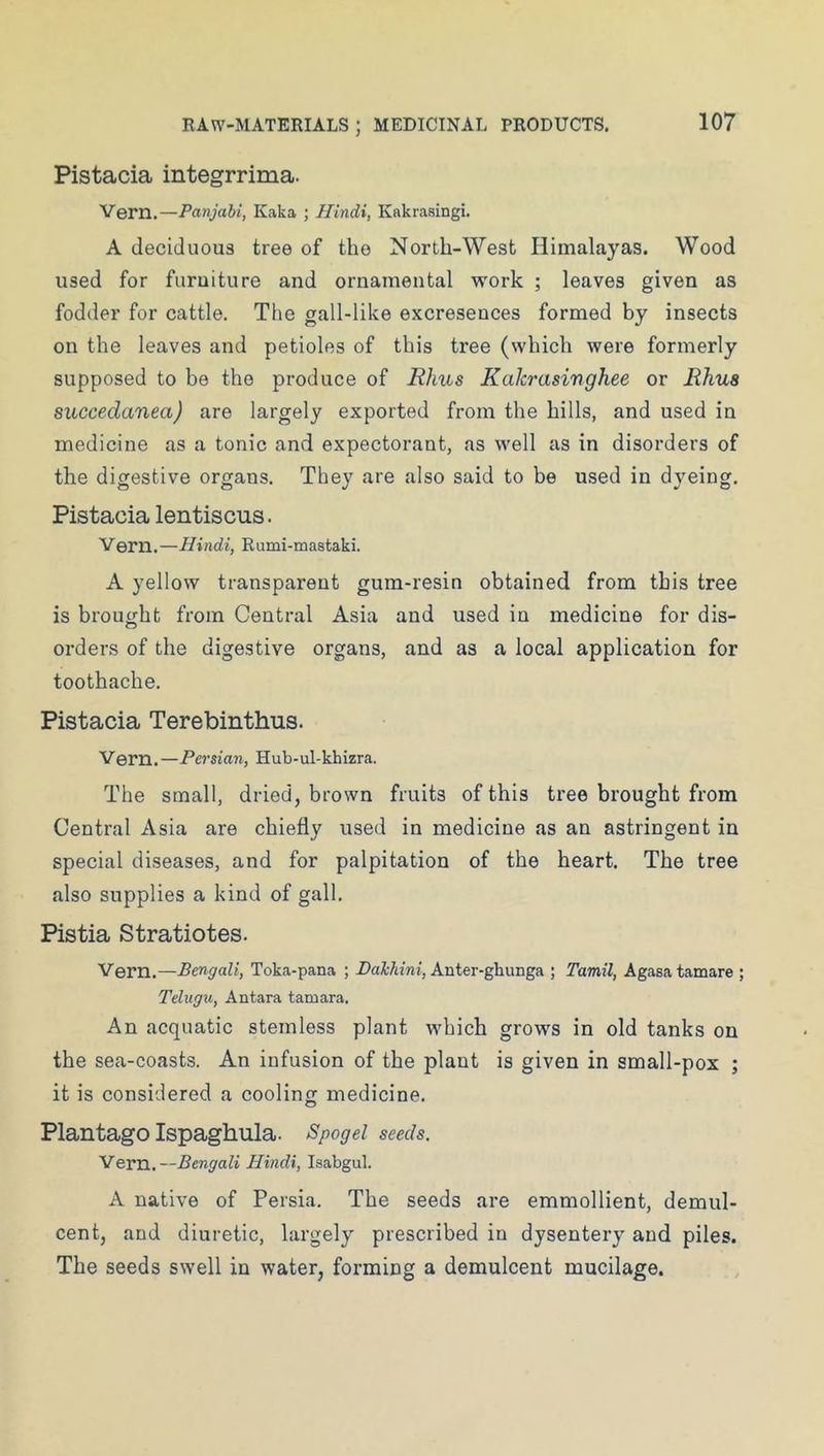 Pistacia integrrima. Vern.—Panjabi, Kaka ; Hindi, Kakrasingi. A deciduous tree of the North-West Himalayas. Wood used for furuiture and ornamental work ; leaves given as fodder for cattle. The gall-like excresences formed by insects on the leaves and petioles of this tree (which were formerly supposed to be the produce of Rims Kakrasinghee or Rhus succedanea) are largely exported from the hills, and used in medicine as a tonic and expectorant, as well as in disorders of the digestive organs. They are also said to be used in dyeing. Pistacia lentiscus. Vern.—Hindi, Rumi-mastaki. A yellow transparent gum-resin obtained from this tree is brought from Central Asia and used in medicine for dis- orders of the digestive organs, and as a local application for toothache. Pistacia Terebinthus. Vern.—Persian, Hub-ul-khizra. The small, dried, brown fruits of this tree brought from Central Asia are chiefly used in medicine as an astringent in special diseases, and for palpitation of the heart. The tree also supplies a kind of gall. Pistia Stratiotes. Vern.—Bengali, Toka-pana ; DaiAtmi, Anter-ghunga ; Tamil, Agasa tamare ; Telxigxi, Antara tamara. An acquatic stemless plant which grows in old tanks on the sea-coasts. An infusion of the plant is given in small-pox ; it is considered a cooling medicine. Plantago Ispaghula. Spogel seeds. Vern.—Bengali Hindi, Isabgul. A native of Persia. The seeds are emmollient, demul- cent, and diuretic, largely prescribed in dysentery and piles. The seeds swell in water, forming a demulcent mucilage.