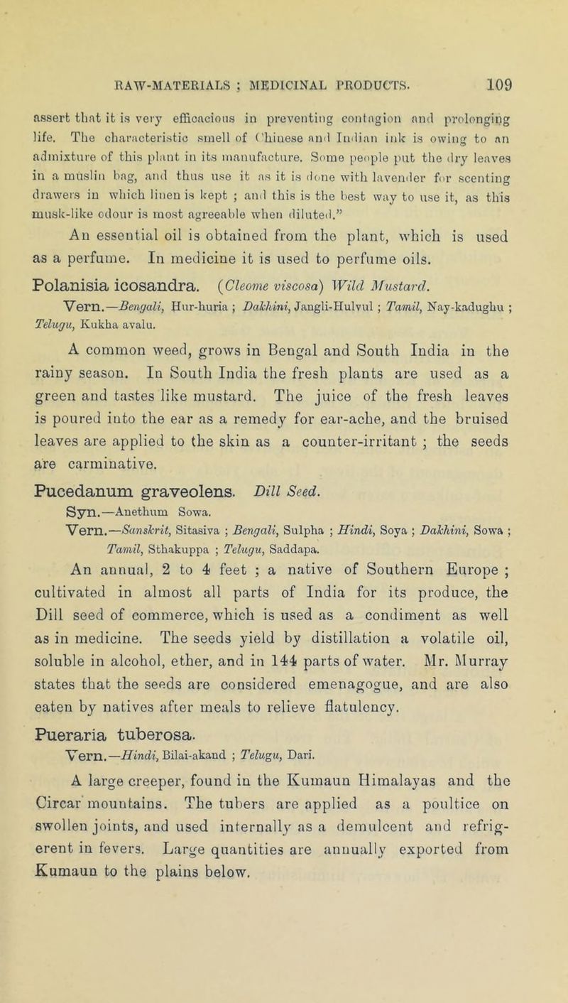 assert tli.at it is very efficacious in preventing contagion and prolonging life. The characteri.stic .smell of Chinese ami Indian ink is owins to nn admixture of this plant in its manufacture. .Some people put the dry leaves in a muslin hag, and thus u.se it as it is done with lavender for scenting drawers in which linen is kept ; and this is the best way to use it, as this musk-like odour is most agreeable when diluted.” All essential oil is obtained from the plant, which is used as a perfume. In medicine it is used to perfume oils. Polanisia icosandra. {Cleome viscosa) Wild Mustard. Vern.—Bengali, Hur-huria ; jDaMtm, Jangli-Hulvul ; Tamil, Nay-kadughu ; Telugu, Kukha avalu. A common weed, grows in Bengal and South India in the rainy season. In South India the fresh plants are used as a green and tastes like mustard. The juice of the fresh leaves is poured into the ear as a remedy for ear-ache, and the bruised leaves are applied to the skin as a counter-irritant ; the seeds are carminative. Pucedanum graveolens. Dill Seed. Syn. —Anethum Sowa. Vern.—Sanskrit, Sitasiva ; Bengali, Sulpha ; Hindi, Soya ; Dakhini, Sowa ; Tamil, Sth.akuppa ; Telugu, Saddapa. An annual, 2 to 4 feet ; a native of Southern Europe ; cultivated in almost all parts of India for its produce, the Dill seed of commerce, which is used as a condiment as well as in medicine. The seeds yield by distillation a volatile oil, soluble in alcohol, ether, and in 144 parts of water. Mr. Murray states that the seeds are considered emenagogue, and are also eaten by natives after meals to relieve flatulency. Pueraria tuberosa. Vern.—//tndf, Bilai-akaud ; Telugu, Dari. A large creeper, found in the Kumaun Himalayas and the Circar mountains. The tubers are applied as a poultice on swollen joints, and used internally as a demulcent and refrig- erent in fevers. Large quantities are annually exported from Kumaun to the plains below.