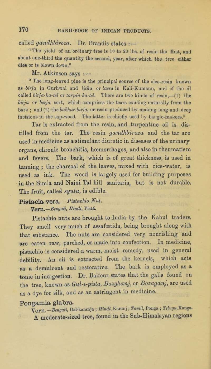 called gandhhiroza. Dr. Brandis states :— ‘•The yield of au ordinary tree is 10 to 20 lbs. of resin the first, and about one-third the quantity the second, year, after which the tree either dies or is blown down.” Mr. Atkinson says :— “ The long-leaved pine is the principal source of the oleo-resin known as birja in Gurhwal and lisha or lassa in Kali-Kumaun, and of the oil called hirja-lca-tel or tarpin-ka-tel. There are two kinds of resin,—(1) the birja or berja sort, which comprises the tears exuding naturally from the bark ; and (2) the hakhar-birja, or resin produced by making long and deep incisions in the sap-wood. The latter is chiefly used by bangle-makers.” Tar is extracted from the resin, and turpentine oil is dis- tilled from the tar. The resin gandhhiroza and the tar are used in medicine as a stimulant diuretic in diseases of the urinary organs, chronic bronchitis, hoemorrhages, and also in rheumatism and fevers. The bark, which is of great thickness, is used in tanning ; the charcoal of the leaves, mixed with rice-water, is used as ink. The wood is largely used for building purposes in the Simla and Naini Tal hill sanitaria, but is not durable. The fruit, called syuta, is edible. Pistacia vera. Pistachio Nut. Vern.—Bengali, Hindi, Piatd. Pistachio nuts are brought to India by the Kabul traders. They smell very much of assafoetida, being brought along with that substance. The nuts are considered very nourishing and are eaten raw, parched, or made into confection. In medicine, pistachio is considered a warm, moist remedy, used in general debility. An oil is extracted from the kernels, which acts as a demulcent and restorative. The bark is employed as a tonic in indigestion. Dr. Balfour states that the galls found on the tree, known as Gul-i~pista, Bazghanj, or Bozaganj, are used as a dye for silk, and as an astringent in medicine. Pongamia glabra. Yern.—Bengali, Dal-karanja ; Hindi, Karauj; Tamil, Pouga ; Telugu,Ka.ns&. A moderate-sized tree, found in the Sub-Himalayan regions