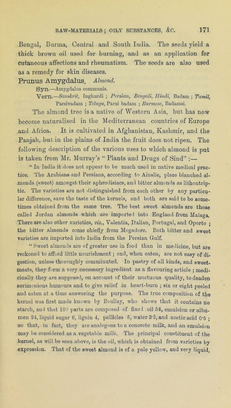 Bengal, Burma, Central and South India. The seeds yield a thick brown oil used for burning, and as an application for cutaneous affections and rheumatism. The seeds are also used as a remedy for skin diseases. Prunus Amygdalus. Almond. Syn.—Amygdalus communis. Vern.—Sanskrit, Inghurdi ; Persian, Bengali, Hindi, Badam ; Tamil, Parsivadam ; Telugu, Parsi badam ; Burmese, Badamsi. The almond tree is a native of Western Asia, but has now become naturalised in the Mediterranean countries of Europe and Africa. It is cultivated in Afghanistan, Kashmir, and the Panjab, but in the plains of India the fruit does not ripen. The following description of the various uses to which almond is put is taken from Mr. Murray’s “ Plants and Drugs of Sind” ;— “ In India it does not appear to be much used in native medical prac- tice. The Arabians and Persians, according to Ainslie, place blanched al- monds (sweet) amongst their aphrodisiacs, and bitter almonds as lithontrip- tic. The varieties are not distinguished from each other by any particu- lar difference, .save the taste of the kernels, and both are said to be some- times obtained from the same tree. The best sweet almonds are those called Jordan almonds which are imported into England from Malaga. There are also other varieties, viz,, Valentia, Italian, Portugal, and Oporto ; the bitter almonds come chiefly from Mogadore. Both bitter and sweet varieties are imported into India from the Persian Gulf. “ .^weet almonds are of greater use in food than in medicine, but are reckoned to afford little nourishment; and, when eaten, are not easy of di- gestion, unless thoroughly comminuted. In pastry of all kinds, and sweet- meats, they form a very necessary ingredient as a flavouring article ; medi- cinally they are supposed, on account of their unctuous quality, to deaden acrimonious humours and to give relief in heart-burn ; six or eight peeled and eaten at a time answering the purpose. The true composition of the kernel was first made known by Boullay, who shows that it contains no starch, and that 100 parts are composed of fixed oil 54, emulsion or albu- men 24, liquid sugar 6, lignin 4, pellicles 5, water 3'5, and acetic acid 0*5 ; so that, in fact, they are analogous to a concrete milk, and an emulsion may be considered as a vegetable milk. The principal constituent of the kernel, as will be .seen above, is the oil, which is obtained from varieties by expres.sion. That of the sweet almond is of a pale yellow, and very liquid.