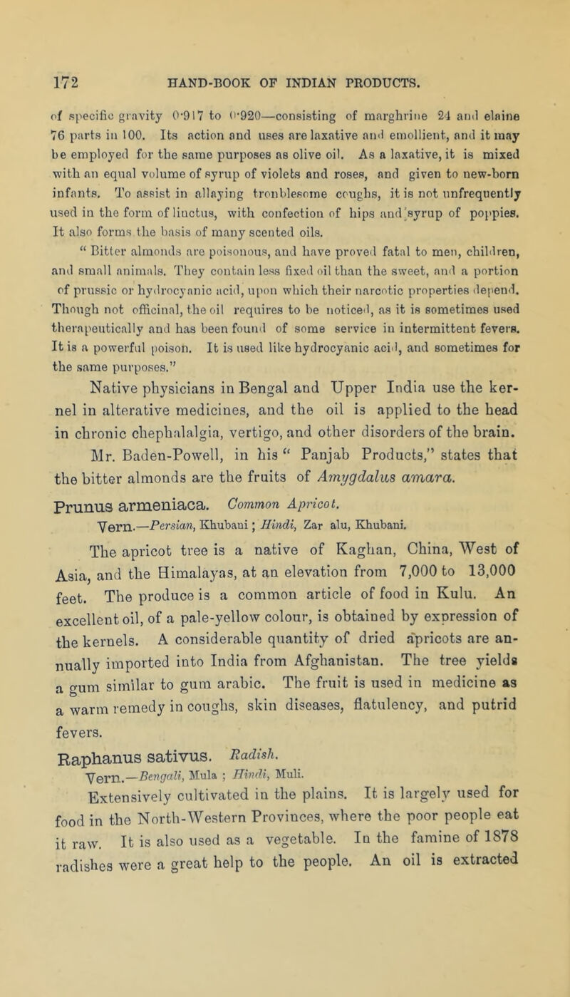 of specific gravity 0-917 to 0-920—consisting of marghrine 24 and elnine 76 parts in 100. Its action and uses are laxative ainl emollient, and it may be employed for the same purposes as olive oil. As a laxative, it is mixed with an equal volume of syrup of violets and roses, and given to new-born infants. To assist in allaying troublesome coughs, it is not unfrequently used in the form of liuctus, with confection of hips and'syrup of poppies. It also forms the basis of many scented oils. “ Bitter almonds are poisonous, and have proveil fatal to men, children, and small animals. They contain less fixed oil than the sweet, and a portion of prussic or hydrocyanic acid, u[>on which their narcotic properties ilepend. Though not officinal, the oil requires to be noticed, as it is sometimes used therapeutically and has been found of some service in intermittent fevers. It is a powerful [>oison. It is used like hydrocyanic acid, and sometimes for the same purposes.” Native physicians in Bengal and Upper India use the ker- nel in alterative medicines, and the oil is applied to the head in chronic chephalalgia, vertigo, and other disorders of the brain. Mr. Baden-Powell, in his “ Panjab Products,” states that the bitter almonds are the fruits of Amygdaliis amara. Prunus armeniaca. Common Apricot. Yern.—Persian, Khubani; Hindi, Zar alu, Khubani. The apricot tree is a native of Kaghan, China, West of Asia, and the Himalayas, at an elevation from 7,000 to 13,000 feet. The produce is a common article of food in Kulu. An excellent oil, of a pale-yellow colour, is obtained by expression of the kernels. A considerable quantity of dried a'pricots are an- nually imported into India from Afghanistan. The tree yields a gum similar to gum arabic. The fruit is used in medicine as a warm remedy in coughs, skin diseases, flatulency, and putrid fevers. Raphanus sativus. Radish. Bengali, Mula ; Hindi, Muli. Extensively cultivated in the plains. It is largely used for food in the North-Western Provinces, where the poor people eat it raw. It is also used as a vegetable. In the famine of 1878 radishes were a great help to the people. An oil is extracted