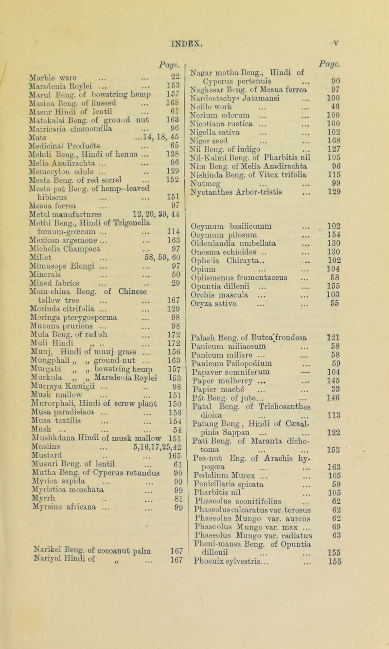 Page. Marble ware ... ... 22 Marsdenia Iloylei ... ... 153 Marul Beug. of bowstring hemp 157 Ma.sina Beug. of linseed ... 168 Masur Hindi of lentil ... 61 Matakalai Beng. of ground nut 163 Matricaria cliamomilla ... 96 Mats ...14, 18, 45 Medicinal Products ... 65 Mehdi Beug., Hindi of henna ... 128 Melia Azadirachta ... ... 96 Memecyloii edule ... .. 129 Mesta Beug. of red sorrel ... 152 Mesta pat Beng. of hemp--leaved hibiscus ... ... 161 Mesna ferrea ... 97 Metal manufactures 12, 20, 39, 44 Methi Beng., Hindi of Trigonella focuum-groccum ... ... 114 Mexican argemoue... ... 163 Michelia Champaca ... 97 Millet ... 58,59, 60 Mimusops Eleugi ... ... 97 Minerals ... ... 50 Mixed fabrics ... .. 29 Mom-china Beug. of Chinese tallow tree ... ... 167 Moriuda citrifolia ... ... 129 Moringa pterygosperma ... 98 Mucuua pruriens ... ... 98 Mula Beng. of radish ... 172 Muli Hindi ,, .. ... 172 Muuj, Hindi of muuj grass ... 156 Mungphali „ „ ground-nut ... 163 ilurgabi „ „ bowstring hemp 157 Murkula ,, „ MarsdeniaRoyJei I53 Murraya Koenigii ... .. 98 Musk mallow ... ... 151 Murorphali, Hindi of screw plant 150 Musa paradisiaca ... ... 15.3 Musa textilis ... ... 154 Musk ... ... ... 54 Mushkdana Hindi of musk mallow 151 Muslins ... 5,16,17,25,42 Mustard .. ... 165 Musuri Beng. of lentil ... 61 Mutha Beng. of Cyperus rotundus 90 Myiica sapida ... ... 99 Myristica moschata ... 99 Myrrh .. ... 81 Myrsine afiicana ... ... 99 Narikel Beng. of cocoanut palm 167 Nariyal Hindi of „ ... 167 Page. Nagar motha Beng., Hindi of Cyperus pertenuis ... 90 Nagkesar Bfug. of Mesua ferrea 97 Nardostachy.s Jatamausi ... 100 Neillo work ... ... 46 Nerium odorum ... ... 100 Nicotiana rustica ... ... 100 Nigella sativa ... ... 102 Niger seed ... ... 168 Nil Beug. of indigo ... 127 Nil-Kalmi Beug. of Pharbitis nil 105 Nim Beng. of Melia Azadirachta 96 Ni-shinda Beug. of Vitex trifolia 115 Nutmeg ... ... 99 Nyctauthes Arbor-tristis ... 129 Ocymum basilicumm ... . 102 Ocymum pilosum ... 154 Oldenlandia umbellata ... 130 Onosma echioides .. ... 130 Oiihelia Chirayta.. ... 102 Opium ... ... 104 Oplismenus frumentaceus ... 58 Opuntia dillenii ... ... 155 Orchis mascula ... ... 103 Oryza sativa ... ... 55 Palash Beug. of Butea’froudosa 121 Panicum miliaceum ... 58 Pauicum miliare ... ... 58 Panicum Psilopodium ... 59 Papaver somuiferum — 104 Paper mulberry ... ..i 145 Papier machC ... ... 33 Pdt Beug. of jute... ... 146 Patal Beug. of Trichosanthes dioica ... ... 113 Patang Beng , Hindi of Ca;sal- pinia Sappan ... ... 122 Pati Beng. of Maranta dicho- toma ... ... 153 Pea-nut Eng. of Arachis hy- pogoca ... ... 163 Pedalium Murex ... ... 105 Penicillaria spicata ... 59 Pharbitis nil ... 105 Phaseolus aconitifolius ... 62 Phaseolus calcaratus var. torosus 62 ! Phaseolus Mungo var. aureus 62 I Phaseolus Mungo var. max ... 69 j Phaseolus Mungo var. radiatus 63 ; Pheni-mansa Beng. of Opuntia dillenii ... ... 155 Phoenix sylvestris... ... 155