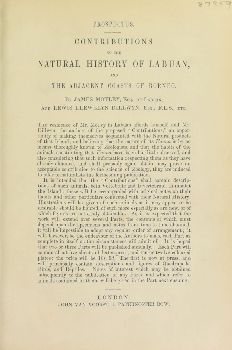 PROSPECTUS. CONTRIBUTIONS TO THE NATURAL HISTORY OF LABUAN, AND THE ADJACENT COASTS OF BORNEO. By JAMES MOTLEY, Esq., of Labuan, And LEWIS LLEWELYN DILLWYN, Esq., F.L.S., etc. The residence of Mr. Motley in Labuan affords himself and Mr. Dillwyn, the authors of the proposed “ Contributions,” an oppor- tunity of making themselves acquainted with the Natural products of that Island ; and believing that the nature of its Fauna is by no means thoroughly known to Zoologists, and that the habits of the animals constituting that Fauna have been but little observed, and also considering that such information respecting them as they have already obtained, and shall probably again obtain, may prove an acceptable contribution to the science of Zoology, they are induced to offer to naturalists the forthcoming publication. It is intended that the “Contributions” shall contain descrip- tions of such animals, both Vertebrate and Invertebrate, as inhabit the Island ; these will be accompanied with original notes on their habits and other particulars connected with their Natural History. Illustrations will be given of such animals as it may appear to be desirable should be figured, of such more especially as are new, or of which figures are not easily obtainable. As it is expected that the work will extend over several Parts, the contents of which must depend upon the specimens and notes from time to time obtained, it will be impossible to adopt any regular order of arrangement; it will, however, be the endeavour of the Authors to make each Part as complete in itself as the circumstances will admit of. It is hoped that two or three Parts will be published annually. Each Part will contain about five sheets of letter-press, and ten or twelve coloured plates: the price will be 10s. 6d. The first is now at press, and- will principally contain descriptions and figures of Quadrupeds, Birds, and lleptiles. Notes of interest which may be obtained subsequently to the publication of any Parts, and which refer to animals contained in them, will be given in the Part next ensuing. LONDON: JOHN VAN VOORST, 1, PATERNOSTER ROW.