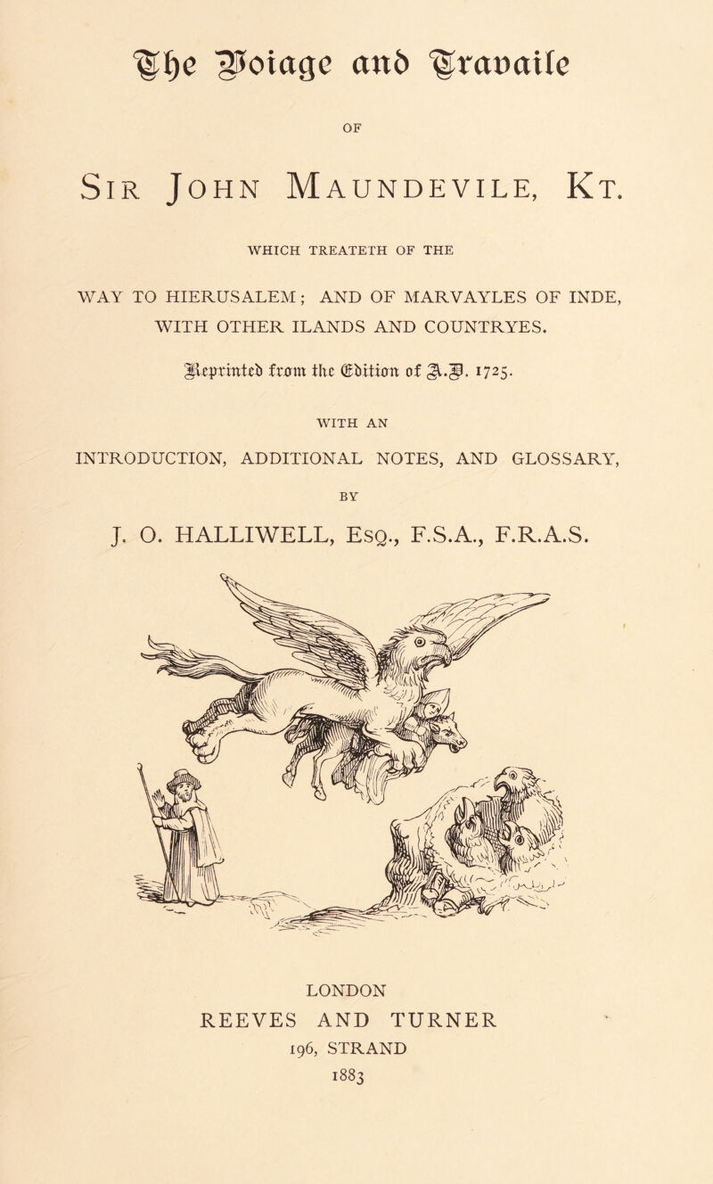 ^oiagc an6 OF Sir John Maundevile, Kt. WHICH TREATETH OF THE WAY TO HIERUSALEM; AND OF MARVAYLES OF INDE, WITH OTHER ILANDS AND COUNTRYES. ^Icprintub fr0m the ®hiti0tt of 1725. WITH AN INTRODUCTION, ADDITIONAL NOTES, AND GLOSSARY, BY J. O. HALLIWELL, Esq., F.S.A., F.R.A.S. LONDON REEVES AND TURNER 196, STRAND 1883