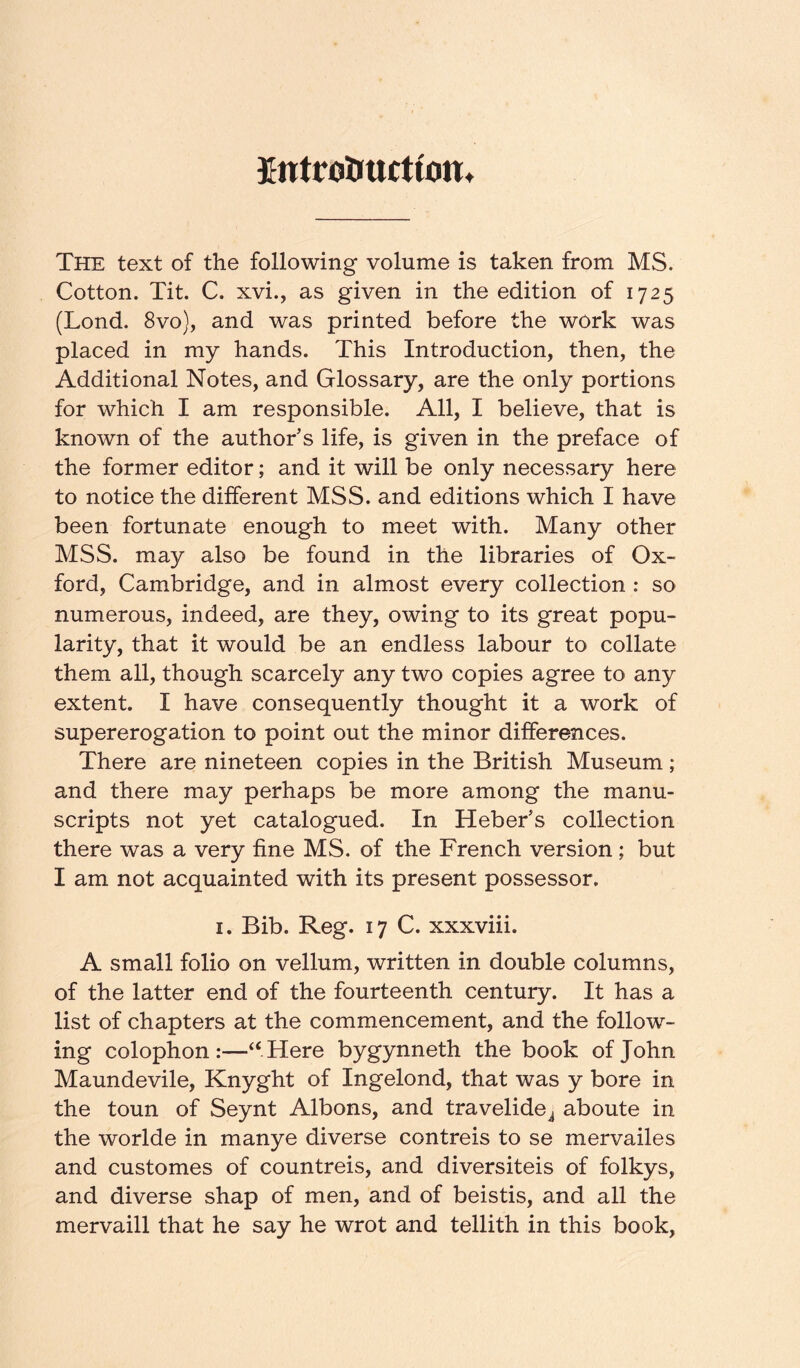 Introliucttont The text of the following volume is taken from MS. Cotton. Tit. C. xvi., as given in the edition of 1725 (Lond. 8vo), and was printed before the work was placed in my hands. This Introduction, then, the Additional Notes, and Glossary, are the only portions for which I am responsible. All, I believe, that is known of the author’s life, is given in the preface of the former editor; and it will be only necessary here to notice the different MSS. and editions which I have been fortunate enough to meet with. Many other MSS. may also be found in the libraries of Ox- ford, Cambridge, and in almost every collection : so numerous, indeed, are they, owing to its great popu- larity, that it would be an endless labour to collate them all, though scarcely any two copies agree to any extent. I have consequently thought it a work of supererogation to point out the minor differences. There are nineteen copies in the British Museum ; and there may perhaps be more among the manu- scripts not yet catalogued. In Heber’s collection there was a very fine MS. of the French version; but I am not acquainted with its present possessor. I. Bib. Reg. 17 C. xxxviii. A small folio on vellum, written in double columns, of the latter end of the fourteenth century. It has a list of chapters at the commencement, and the follow- ing colophon:—‘‘Here bygynneth the book of John Maundevile, Knyght of Ingelond, that was y bore in the toun of Seynt Albons, and travelide^ aboute in the worlde in manye diverse contreis to se mervailes and customes of countreis, and diversiteis of folkys, and diverse shap of men, and of beistis, and all the mervaill that he say he wrot and tellith in this book.