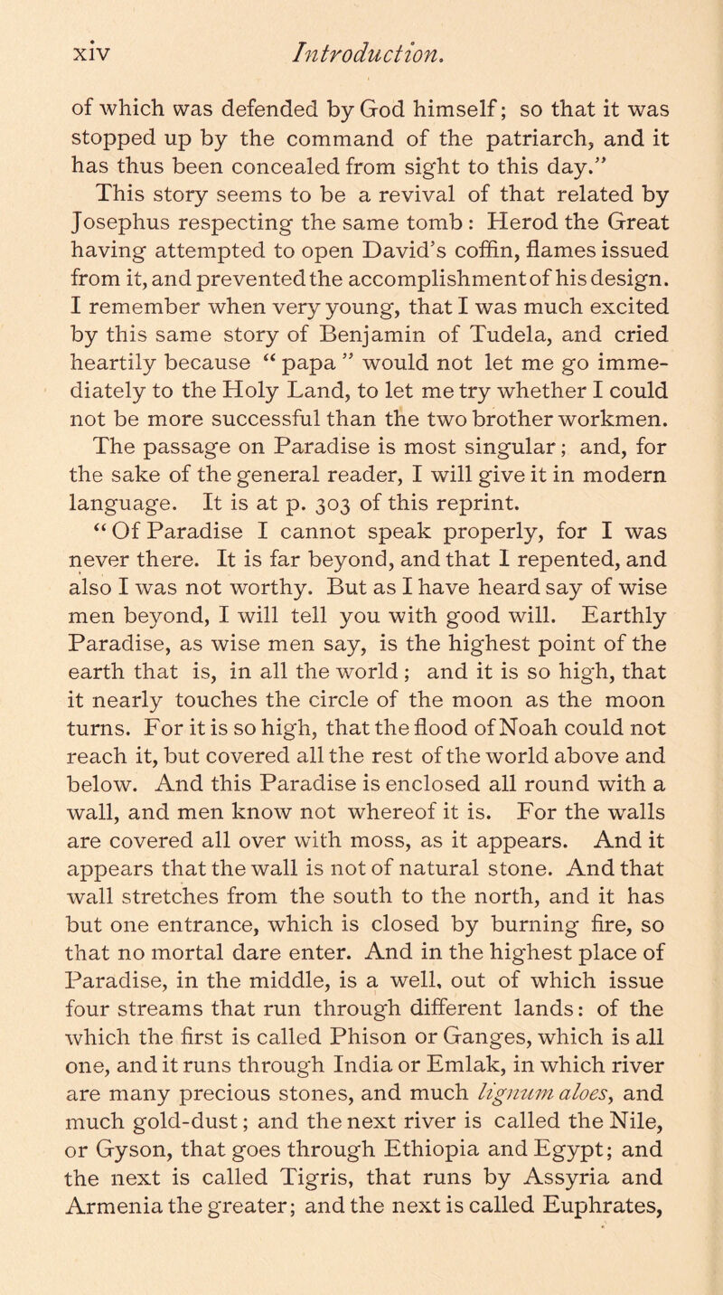 of which was defended by God himself; so that it was stopped up by the command of the patriarch, and it has thus been concealed from sight to this day.’* This story seems to be a revival of that related by Josephus respecting the same tomb : Herod the Great having attempted to open David’s coffin, flames issued from it, and prevented the accomplishment of his design. I remember when very young, that I was much excited by this same story of Benjamin of Tudela, and cried heartily because ‘‘ papa ” would not let me go imme- diately to the Holy Land, to let me try whether I could not be more successful than the two brother workmen. The passage on Paradise is most singular; and, for the sake of the general reader, I will give it in modern language. It is at p. 303 of this reprint. ‘‘ Of Paradise I cannot speak properly, for I was never there. It is far beyond, and that I repented, and also I was not worthy. But as I have heard say of wise men beyond, I will tell you with good will. Earthly Paradise, as wise men say, is the highest point of the earth that is, in all the world ; and it is so high, that it nearly touches the circle of the moon as the moon turns. For it is so high, that the flood of Noah could not reach it, but covered all the rest of the world above and below. And this Paradise is enclosed all round with a wall, and men know not whereof it is. For the walls are covered all over with moss, as it appears. And it appears that the wall is not of natural stone. And that wall stretches from the south to the north, and it has but one entrance, which is closed by burning fire, so that no mortal dare enter. And in the highest place of Paradise, in the middle, is a well, out of which issue four streams that run through different lands: of the which the first is called Phison or Ganges, which is all one, and it runs through India or Emlak, in which river are many precious stones, and much lignum aloeSy and much gold-dust; and the next river is called the Nile, or Gyson, that goes through Ethiopia and Egypt; and the next is called Tigris, that runs by Assyria and Armenia the greater; and the next is called Euphrates,