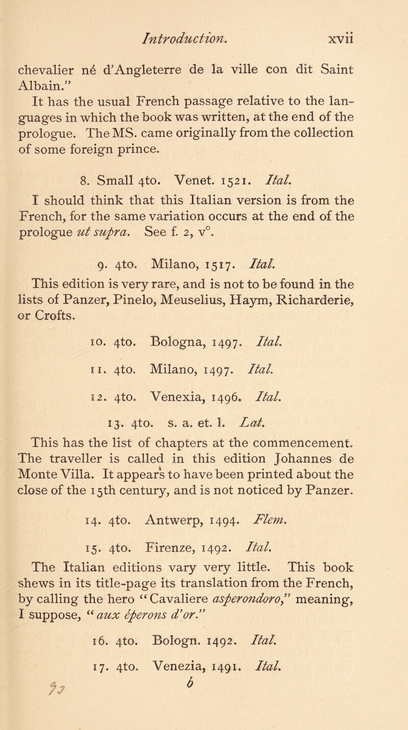 chevalier n6 d'Angleterre de la ville con dit Saint Albain/' It has the usual French passage relative to the lan- guages in which the book was written, at the end of the prologue. The MS. came originally from the collection of some foreign prince. 8. Small 4to. Venet. 1521. Ital. I should think that this Italian version is from the French, for the same variation occurs at the end of the prologue ut supra. See £ 2, v°. 9. 4to. Milano, 1517. Ital. This edition is very rare, and is not to be found in the lists of Panzer, Pinelo, Meuselius, Haym, Richarderie, or Crofts. 10. 4to. Bologna, 1497. dtal. 11. 4to. Milano, 1497. Ital. 12. 4to. Venexia, 1496. Ital. 13. 4to. s. a. et. 1. Lat. This has the list of chapters at the commencement. The traveller is called in this edition Johannes de Monte Villa. It appears to have been printed about the close of the 15th century, and is not noticed by Panzer, 14. 4to. Antwerp, 1494. Flem. 15. 4to. Firenze, 1492. Ital. The Italian editions vary very little. This book shews in its title-page its translation from the French, by calling the hero “ Cavaliere asperondoroi' meaning, I suppose, aux eperons d’orJ' 16. 4to. Bologn. 1492. Ital. 17. 4to, Venezia, 1491. Ital.